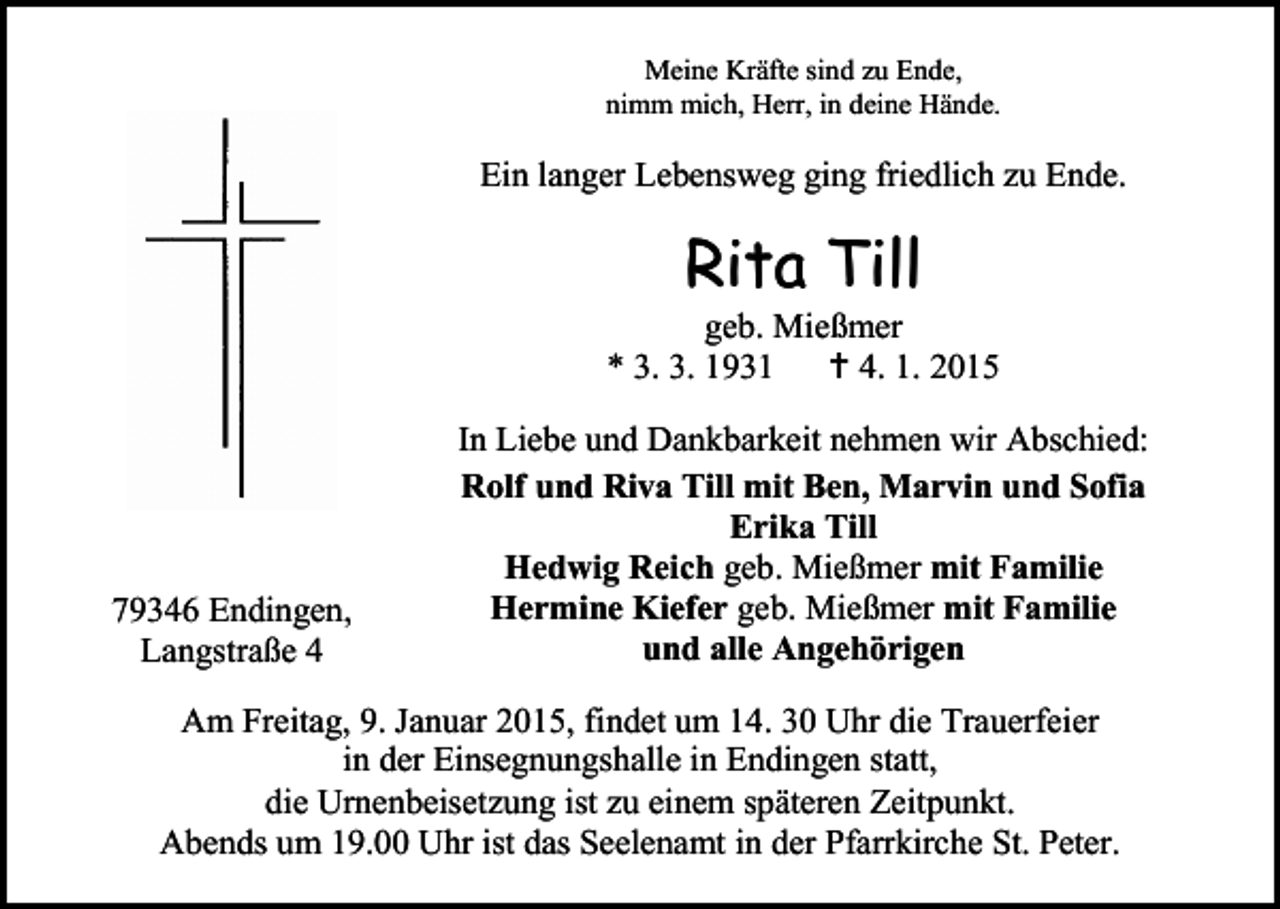<p>Meine Kräfte sind zu Ende,<br />nimm mich, Herr, in deine Hände.</p><p>Ein langer Lebensweg ging friedlich zu Ende.</p><p>Rita Till</p><p>geb. Mießmer<br />* 3. 3. 1931  4. 1. 2015</p><p>79346 Endingen,<br />Langstraße 4</p><p>In Liebe und Dankbarkeit nehmen wir Abschied:<br />Rolf und Riva Till mit Ben, Marvin und Sofia<br />Erika Till<br />Hedwig Reich geb. Mießmer mit Familie<br />Hermine Kiefer geb. Mießmer mit Familie<br />und alle Angehörigen</p><p>Am Freitag, 9. Januar 2015, findet um 14. 30 Uhr die Trauerfeier<br />in der Einsegnungshalle in Endingen statt,<br />die Urnenbeisetzung ist zu einem späteren Zeitpunkt.<br />Abends um 19.00 Uhr ist das Seelenamt in der Pfarrkirche St. Peter.</p>
