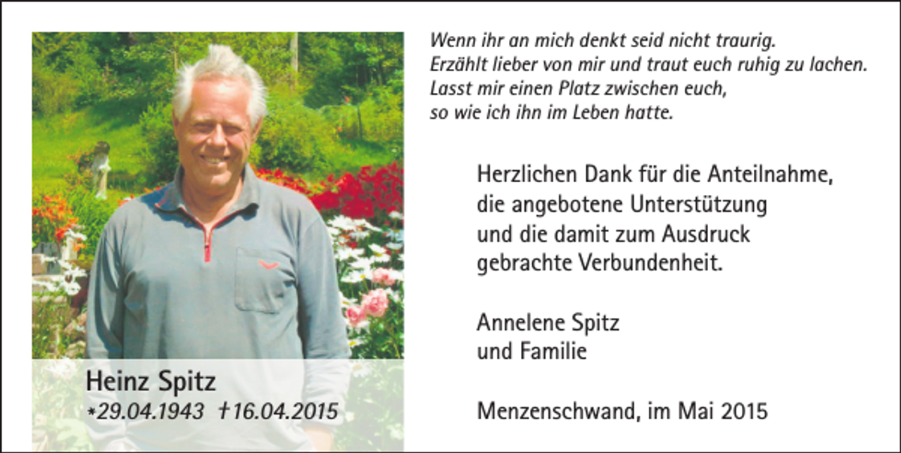 <p>Wenn ihr an mich denkt seid nicht traurig.<br />Erzählt lieber von mir und traut euch ruhig zu lachen.<br />Lasst mir einen Platz zwischen euch,<br />so wie ich ihn im Leben hatte.</p><p>Herzlichen Dank für die Anteilnahme,<br />die angebotene Unterstützung<br />und die damit zum Ausdruck<br />gebrachte Verbundenheit.</p><p>Heinz Spitz</p><p>* 29.04.1943 †16.04.2015</p><p>Annelene Spitz<br />und Familie<br />Menzenschwand, im Mai 2015</p>