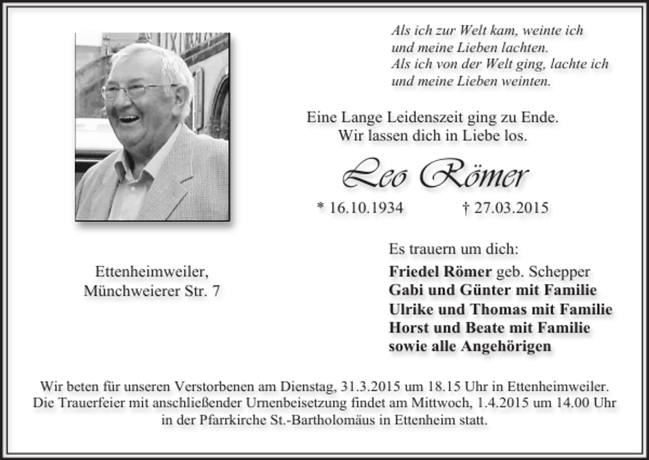 <p>Als ich zur Welt kam, weinte ich<br />und meine Lieben lachten.<br />Als ich von der Welt ging, lachte ich<br />und meine Lieben weinten.</p><p>Eine Lange Leidenszeit ging zu Ende.<br />Wir lassen dich in Liebe los.</p><p>Leo Römer</p><p>* 16.10.1934</p><p>Ettenheimweiler,<br />Münchweierer Str. 7</p><p>† 27.03.2015</p><p>Es trauern um dich:<br />Friedel Römer geb. Schepper<br />Gabi und Günter mit Familie<br />Ulrike und Thomas mit Familie<br />Horst und Beate mit Familie<br />sowie alle Angehörigen</p><p>Wir beten für unseren Verstorbenen am Dienstag, 31.3.2015 um 18.15 Uhr in Ettenheimweiler.<br />Die Trauerfeier mit anschließender Urnenbeisetzung findet am Mittwoch, 1.4.2015 um 14.00 Uhr<br />in der Pfarrkirche St.-Bartholomäus in Ettenheim statt.</p>
