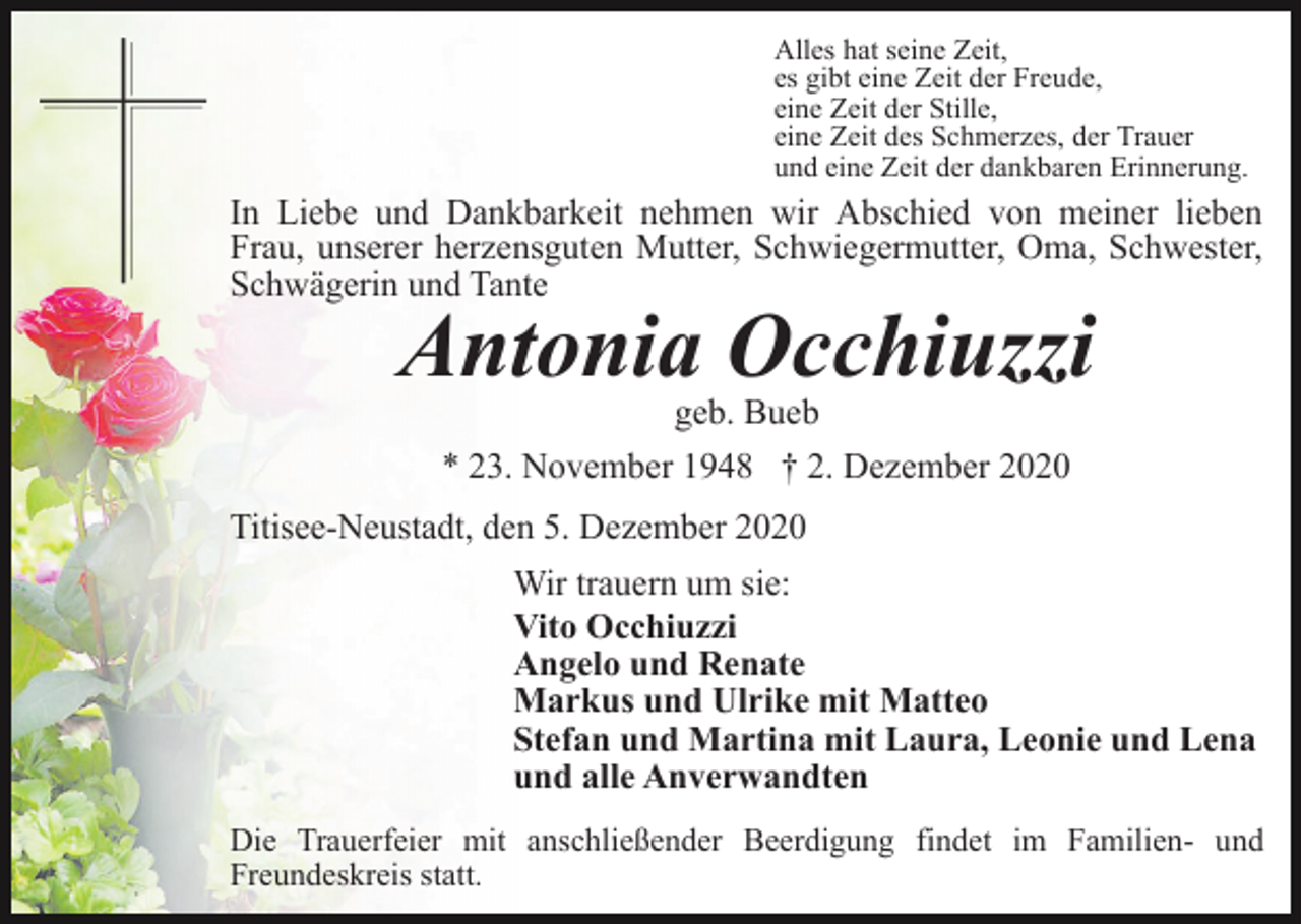<p>Alles hat seine Zeit,<br />es gibt eine Zeit der Freude,<br />eine Zeit der Stille,<br />eine Zeit des Schmerzes, der Trauer<br />und eine Zeit der dankbaren Erinnerung.</p><p>In Liebe und Dankbarkeit nehmen wir Abschied von meiner lieben<br />Frau, unserer herzensguten Mutter, Schwiegermutter, Oma, Schwester,<br />Schwägerin und Tante</p><p>Antonia Occhiuzzi<br />geb. Bueb<br />* 23. November 1948 † 2. Dezember 2020</p><p>Titisee-Neustadt, den 5. Dezember 2020<br />Wir trauern um sie:<br />Vito Occhiuzzi<br />Angelo und Renate<br />Markus und Ulrike mit Matteo<br />Stefan und Martina mit Laura, Leonie und Lena<br />und alle Anverwandten<br />Die Trauerfeier mit anschließender Beerdigung findet im Familien- und<br />Freundeskreis statt.</p>