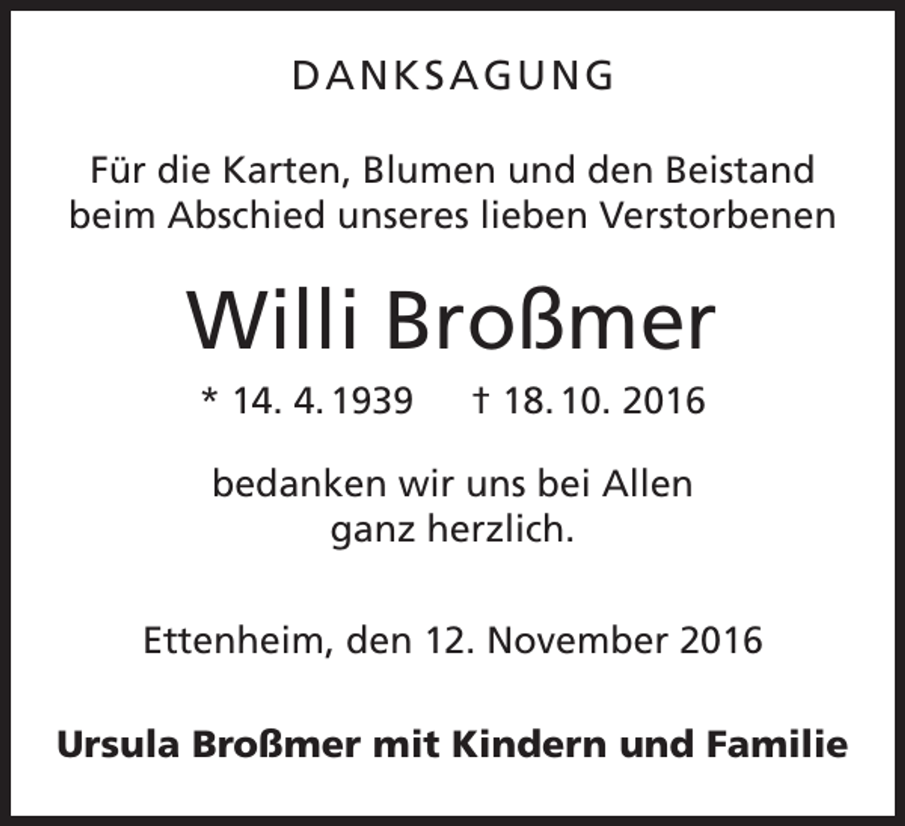 <p>DANKSAGUNG<br />Für die Karten, Blumen und den Beistand<br />beim Abschied unseres lieben Verstorbenen</p><p>Willi Broßmer<br />* 14. 4. 1939 † 18. 10. 2016<br />bedanken wir uns bei Allen<br />ganz herzlich.<br />Ettenheim, den 12. November 2016<br />Ursula Broßmer mit Kindern und Familie</p>