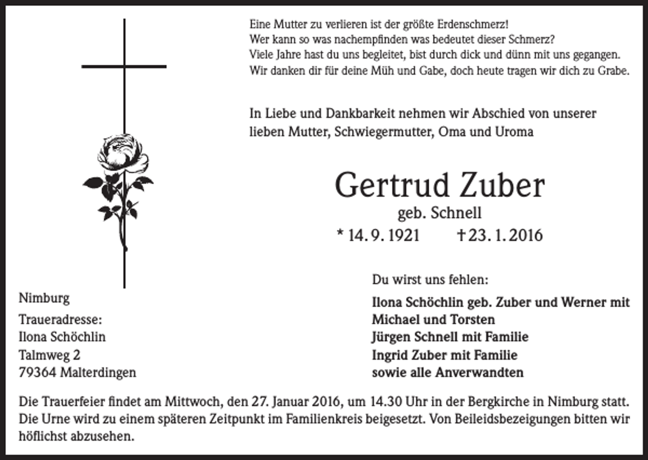 <p>Eine Mutter zu verlieren ist der größte Erdenschmerz!<br />Wer kann so was nachempfinden was bedeutet dieser Schmerz?<br />Viele Jahre hast du uns begleitet, bist durch dick und dünn mit uns gegangen.<br />Wir danken dir für deine Müh und Gabe, doch heute tragen wir dich zu Grabe.</p><p>In Liebe und Dankbarkeit nehmen wir Abschied von ­unserer<br />lieben Mutter, Schwiegermutter, Oma und Uroma</p><p>Gertrud Zuber<br />geb. Schnell<br />* 14. 9. 1921<br />† 23. 1. 2016<br />Du wirst uns fehlen:<br />Nimburg<br />Traueradresse:<br />Ilona Schöchlin<br />Talmweg 2<br />79364 Malterdingen</p><p>Ilona Schöchlin geb. Zuber und Werner mit<br />Michael und Torsten<br />Jürgen Schnell mit Familie<br />Ingrid Zuber mit Familie<br />sowie alle Anverwandten</p><p>Die Trauerfeier findet am Mittwoch, den 27. Januar 2016, um 14.30 Uhr in der Bergkirche in Nimburg statt.<br />Die Urne wird zu einem späteren Zeitpunkt im Familienkreis beigesetzt. Von Beileidsbezeigungen bitten wir<br />höflichst abzusehen.</p>