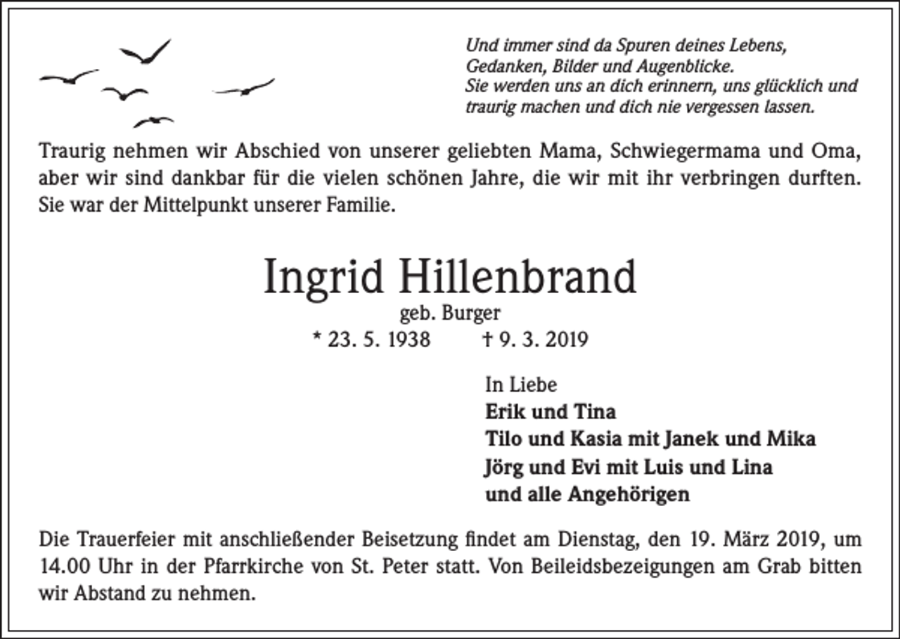 <p>Und immer sind da Spuren deines Lebens,<br />Gedanken, Bilder und Augenblicke.<br />Sie werden uns an dich erinnern, uns glücklich und<br />traurig machen und dich nie vergessen lassen.</p><p>Traurig nehmen wir Abschied von unserer geliebten Mama, Schwiegermama und Oma,<br />aber wir sind dankbar für die vielen schönen Jahre, die wir mit ihr verbringen durften.<br />Sie war der Mittelpunkt unserer Familie.</p><p>Ingrid Hillenbrand<br />geb. Burger<br />* 23. 5. 1938<br />† 9. 3. 2019</p><p>In Liebe<br />Erik und Tina<br />Tilo und Kasia mit Janek und Mika<br />Jörg und Evi mit Luis und Lina<br />und alle Angehörigen<br />Die Trauerfeier mit anschließender Beisetzung findet am Dienstag, den 19. März 2019, um<br />14.00 Uhr in der Pfarrkirche von St. Peter statt. Von Beileidsbezeigungen am Grab bitten<br />wir Abstand zu nehmen.</p>
