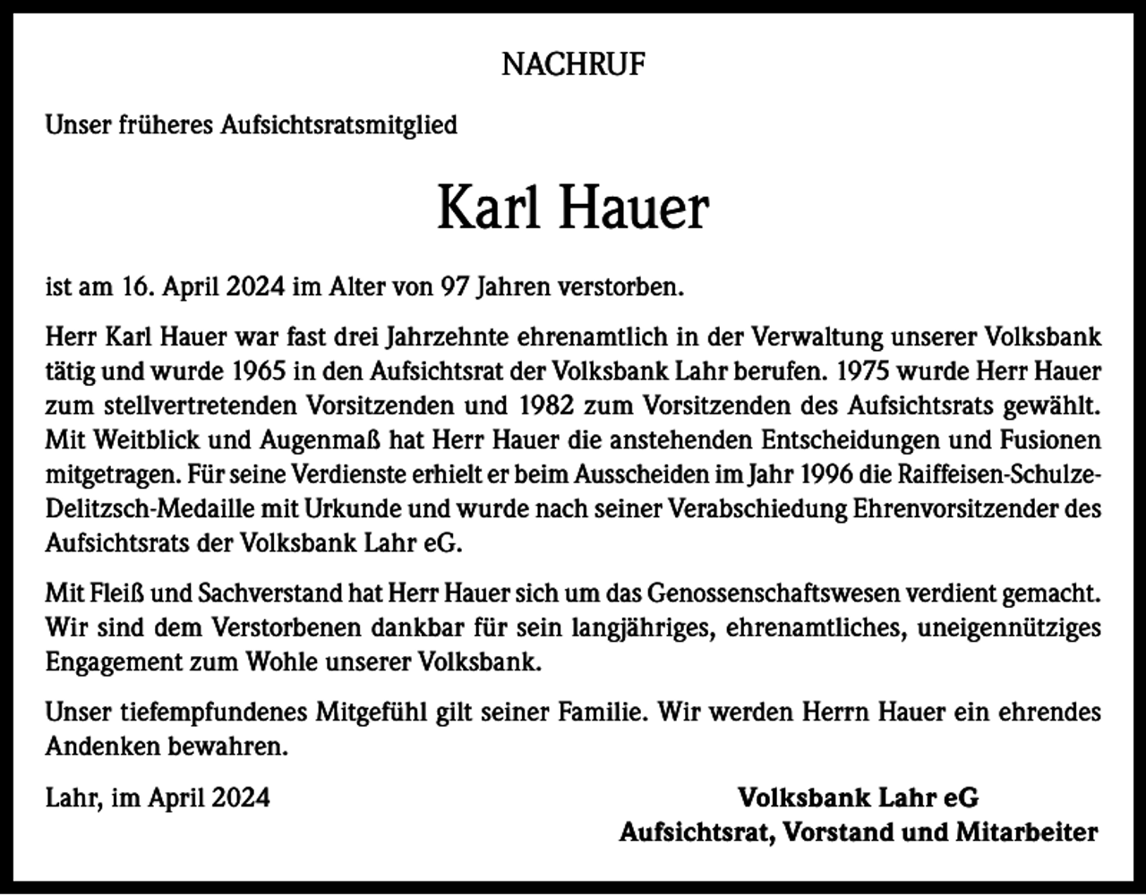 <p>NACHRUF<br />Unser früheres Aufsichtsratsmitglied</p><p>Karl Hauer<br />ist am 16. April 2024 im Alter von 97 Jahren verstorben.<br />Herr Karl Hauer war fast drei Jahrzehnte ehrenamtlich in der Verwaltung unserer Volksbank<br />tätig und wurde 1965 in den Aufsichtsrat der Volksbank Lahr berufen. 1975 wurde Herr Hauer<br />zum stellvertretenden Vorsitzenden und 1982 zum Vorsitzenden des Aufsichtsrats gewählt.<br />Mit Weitblick und Augenmaß hat Herr Hauer die anstehenden Entscheidungen und Fusionen<br />mitgetragen. Für seine Verdienste erhielt er beim Ausscheiden im Jahr 1996 die Raiffeisen-SchulzeDelitzsch-Medaille mit Urkunde und wurde nach seiner Verabschiedung Ehrenvorsitzender des<br />Aufsichtsrats der Volksbank Lahr eG.<br />Mit Fleiß und Sachverstand hat Herr Hauer sich um das Genossenschaftswesen verdient gemacht.<br />Wir sind dem Verstorbenen dankbar für sein langjähriges, ehrenamtliches, uneigennütziges<br />Engagement zum Wohle unserer Volksbank.<br />Unser tiefempfundenes Mitgefühl gilt seiner Familie. Wir werden Herrn Hauer ein ehrendes<br />Andenken bewahren.<br />Lahr, im April 2024</p><p>Volksbank Lahr eG<br />Aufsichtsrat, Vorstand und Mitarbeiter</p>