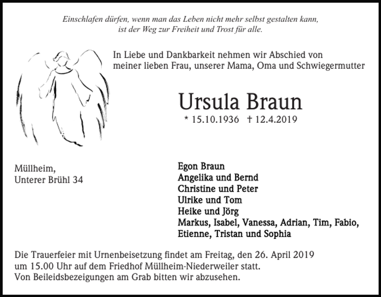 <p>Einschlafen dürfen, wenn man das Leben nicht mehr selbst gestalten kann,<br />ist der Weg zur Freiheit und Trost für alle.</p><p>In Liebe und Dankbarkeit nehmen wir Abschied von<br />meiner lieben Frau, unserer Mama, Oma und Schwiegermutter</p><p>Ursula Braun<br />* 15.10.1936 † 12.4.2019</p><p>Müllheim,<br />Unterer Brühl 34</p><p>Die Trauerfeier mit Urnenbeisetzung findet am Freitag, den 26. April 2019<br />um 15.00 Uhr auf dem Friedhof Müllheim-Niederweiler statt.<br />Von Beileidsbezeigungen am Grab bitten wir abzusehen.</p>