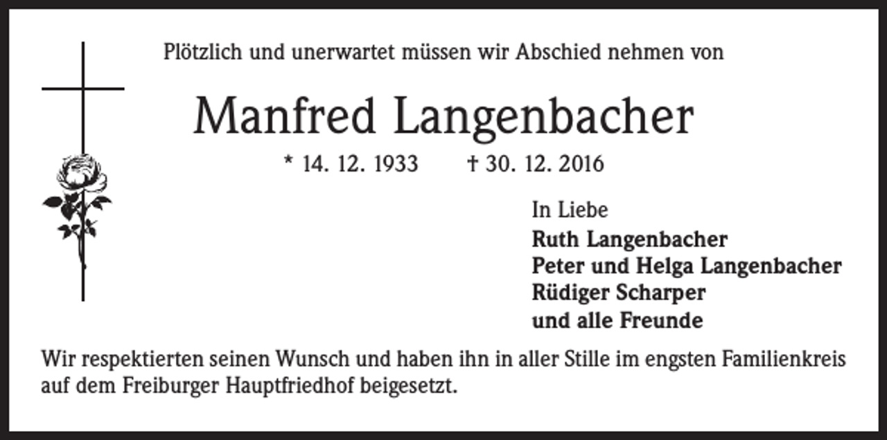 <p>Plötzlich und unerwartet müssen wir Abschied nehmen von</p><p>Manfred Langenbacher<br />* 14. 12. 1933 † 30. 12. 2016<br />In Liebe<br />Ruth Langenbacher<br />Peter und Helga Langenbacher<br />Rüdiger Scharper<br />und alle Freunde<br />Wir respektierten seinen Wunsch und haben ihn in aller Stille im engsten Familienkreis<br />auf dem Freiburger Hauptfriedhof beigesetzt.</p>