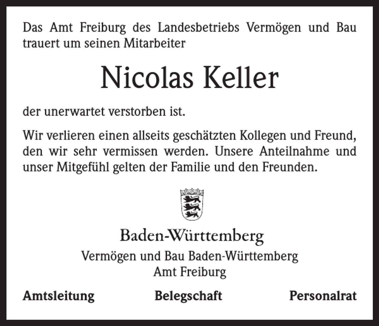 <p>Das Amt Freiburg des Landesbetriebs Vermögen und Bau<br />­trauert um seinen Mitarbeiter</p><p>Nicolas Keller<br />der unerwartet verstorben ist.<br />Wir verlieren einen allseits geschätzten Kollegen und Freund,<br />den wir sehr vermissen werden. Unsere Anteilnahme und<br />unser Mitgefühl gelten der Familie und den Freunden.</p><p>STAATLICHES<br />FREIBURG<br />Vermögen<br />undWEINBAUINSTITUT<br />Bau Baden-Württemberg<br />Amt Freiburg</p><p>Amtsleitung</p><p>Belegschaft</p><p>Personalrat</p>