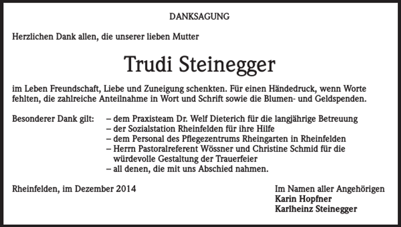 <p>DANKSAGUNG<br />Herzlichen Dank allen, die unserer lieben Mutter</p><p>Trudi Steinegger<br />im Leben Freundschaft, Liebe und Zuneigung schenkten. Für einen Händedruck, wenn Worte<br />fehlten, die zahlreiche Anteilnahme in Wort und Schrift sowie die Blumen- und Geldspenden.<br />Besonderer Dank gilt:</p><p>– dem Praxisteam Dr. Welf Dieterich für die langjährige Betreuung<br />– der Sozialstation Rheinfelden für ihre Hilfe<br />– dem Personal des Pflegezentrums Rheingarten in Rheinfelden<br />– Herrn Pastoralreferent Wössner und Christine Schmid für die<br />würdevolle Gestaltung der Trauerfeier<br />– all denen, die mit uns Abschied nahmen.</p><p>Rheinfelden, im Dezember 2014</p><p>Im Namen aller Angehörigen<br />Karin Hopfner<br />Karlheinz Steinegger</p>