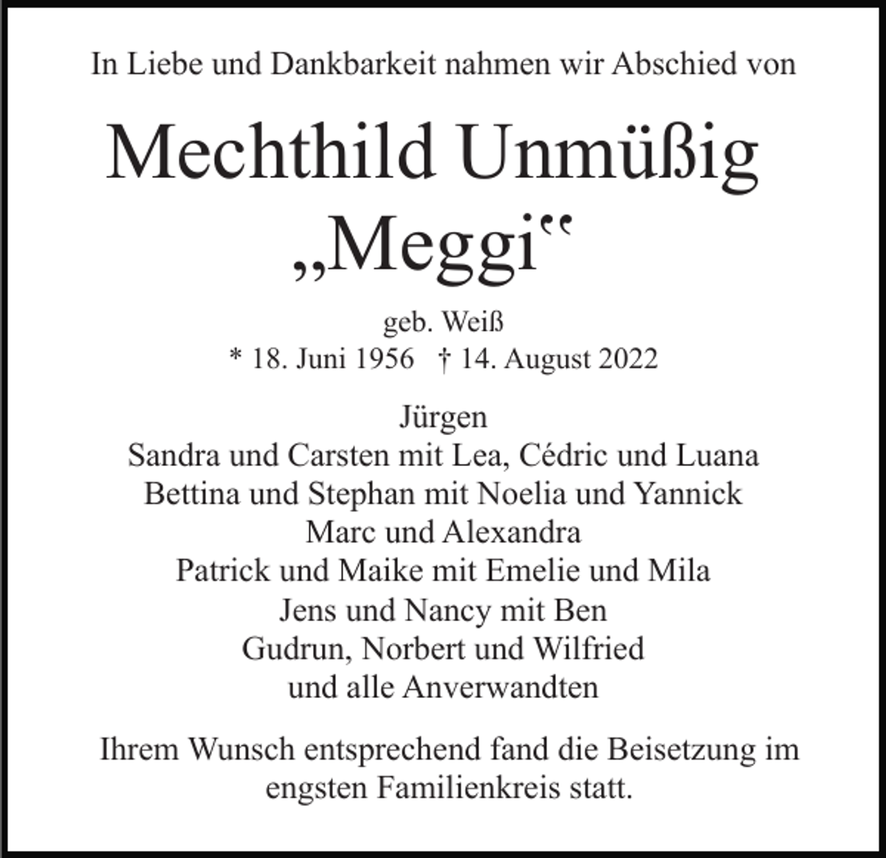 <p>In Liebe und Dankbarkeit nahmen wir Abschied von</p><p>Mechthild Unmüßig<br />„Meggi‟<br />geb. Weiß<br />* 18. Juni 1956 † 14. August 2022</p><p>Jürgen<br />Sandra und Carsten mit Lea, Cédric und Luana<br />Bettina und Stephan mit Noelia und Yannick<br />Marc und Alexandra<br />Patrick und Maike mit Emelie und Mila<br />Jens und Nancy mit Ben<br />Gudrun, Norbert und Wilfried<br />und alle Anverwandten<br />Ihrem Wunsch entsprechend fand die Beisetzung im<br />engsten Familienkreis statt.</p>
