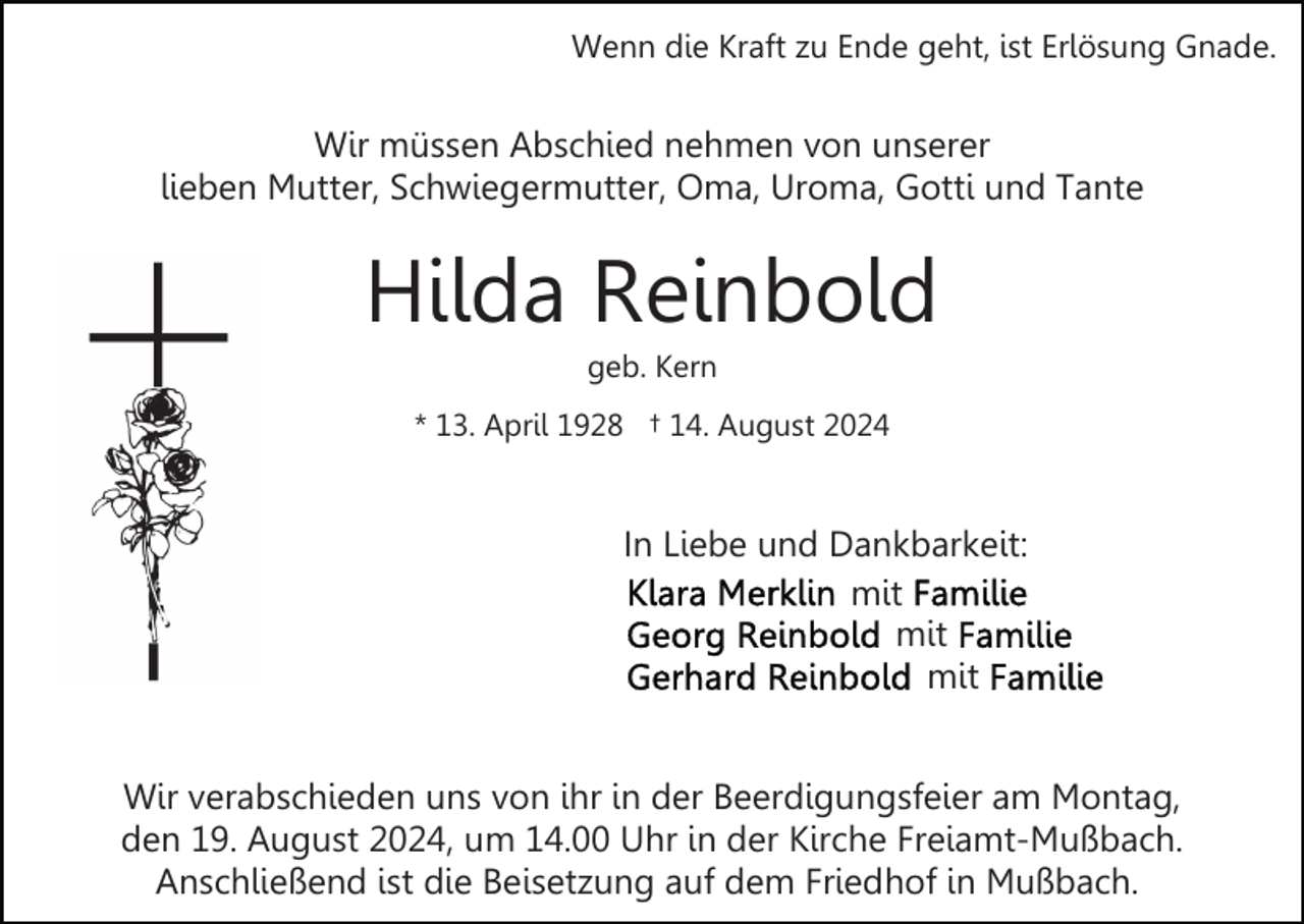 <p>Wenn die Kraft zu Ende geht, ist Erlösung Gnade.</p><p>Wir müssen Abschied nehmen von unserer<br />lieben Mutter, Schwiegermutter, Oma, Uroma, Gotti und Tante</p><p>Hilda Reinbold<br />geb. Kern<br />* 13. April 1928 † 14. August 2024</p><p>In Liebe und Dankbarkeit:<br />mit<br />mit<br />mit<br />Wir verabschieden uns von ihr in der Beerdigungsfeier am Montag,<br />den 19. August 2024, um 14.00 Uhr in der Kirche Freiamt-Mußbach.<br />Anschließend ist die Beisetzung auf dem Friedhof in Mußbach.</p>