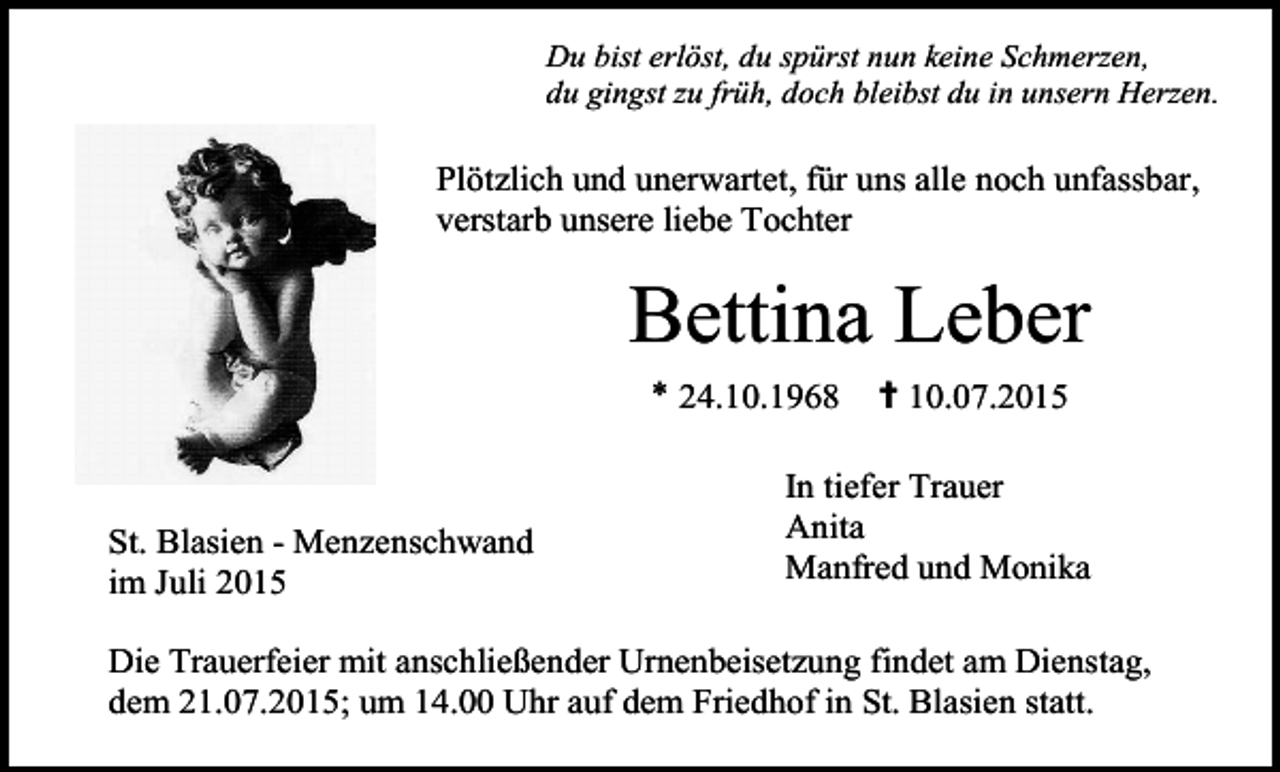 <p>Du bist erlöst, du spürst nun keine Schmerzen,<br />du gingst zu früh, doch bleibst du in unsern Herzen.</p><p>Plötzlich und unerwartet, für uns alle noch unfassbar,<br />verstarb unsere liebe Tochter</p><p>Bettina Leber<br />* 24.10.1968</p><p>St. Blasien - Menzenschwand<br />im Juli 2015</p><p>✝ 10.07.2015</p><p>In tiefer Trauer<br />Anita<br />Manfred und Monika</p><p>Die Trauerfeier mit anschließender Urnenbeisetzung findet am Dienstag,<br />dem 21.07.2015; um 14.00 Uhr auf dem Friedhof in St. Blasien statt.</p>
