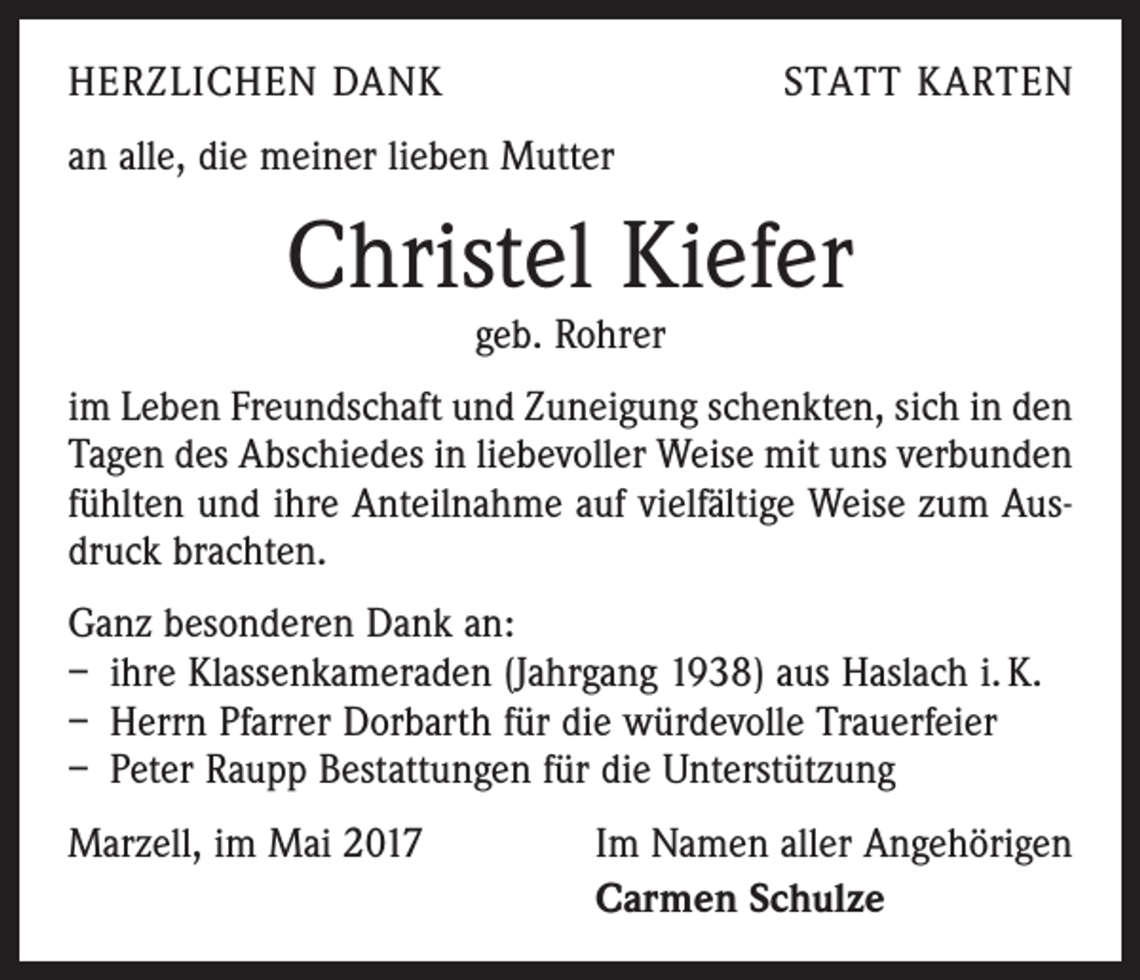 <p>HERZLICHEN DANK</p><p>STATT KARTEN</p><p>an alle, die meiner lieben Mutter</p><p>Christel Kiefer<br />geb. Rohrer</p><p>im Leben Freundschaft und Zuneigung schenkten, sich in den<br />Tagen des Abschiedes in liebevoller Weise mit uns verbunden<br />fühlten und ihre Anteilnahme auf vielfältige Weise zum Ausdruck brachten.<br />Ganz besonderen Dank an:<br />– ihre Klassenkameraden (Jahrgang 1938) aus Haslach i. K.<br />– Herrn Pfarrer Dorbarth für die würdevolle Trauerfeier<br />– Peter Raupp Bestattungen für die Unterstützung<br />Marzell, im Mai 2017</p><p>Im Namen aller Angehörigen<br />Carmen Schulze</p>