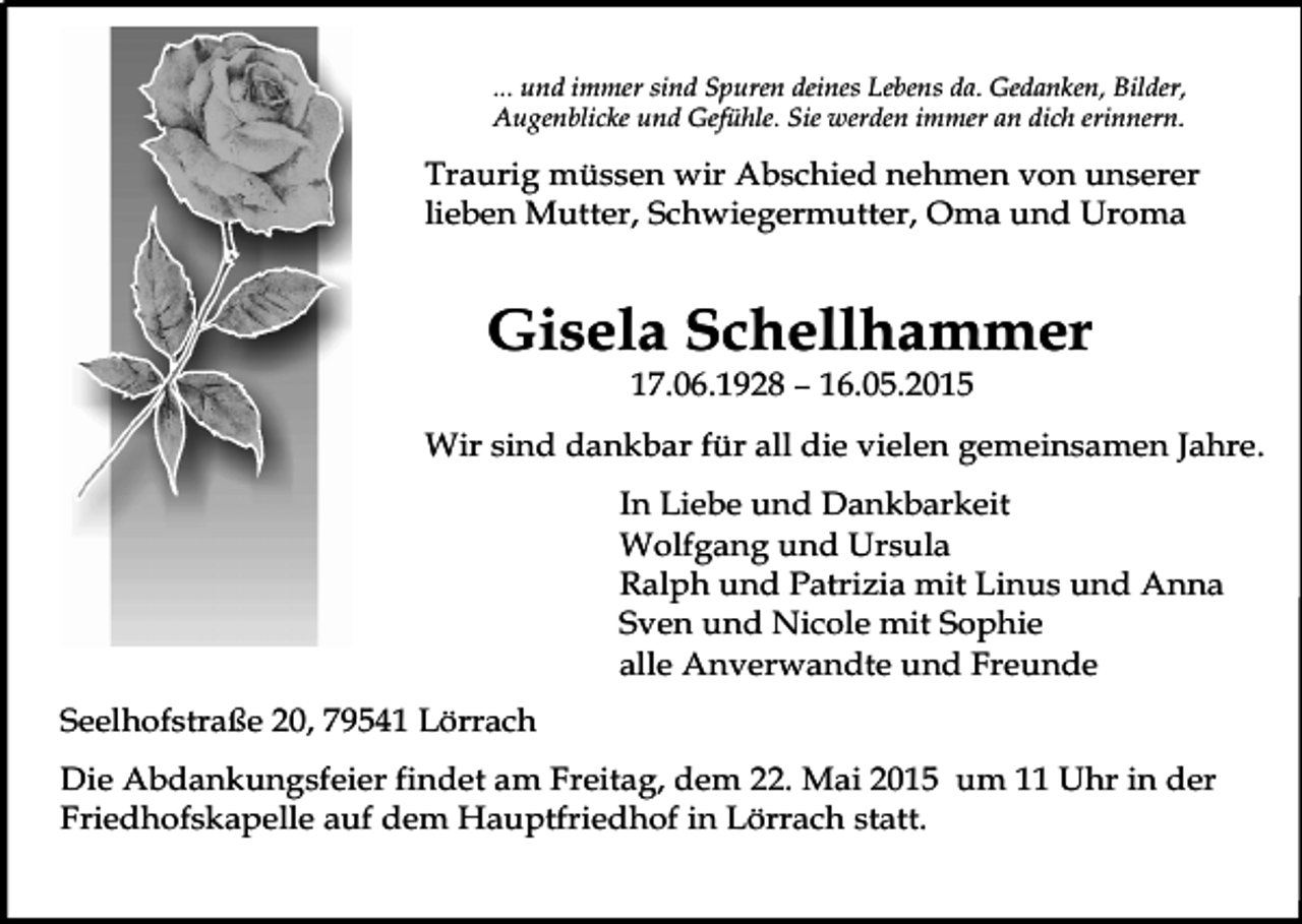 <p>... und immer sind Spuren deines Lebens da. Gedanken, Bilder,<br />Augenblicke und Gefühle. Sie werden immer an dich erinnern.</p><p>Traurig müssen wir Abschied nehmen von unserer<br />lieben Mutter, Schwiegermutter, Oma und Uroma</p><p>Gisela Schellhammer<br />17.06.1928 – 16.05.2015</p><p>Wir sind dankbar für all die vielen gemeinsamen Jahre.<br />In Liebe und Dankbarkeit<br />Wolfgang und Ursula<br />Ralph und Patrizia mit Linus und Anna<br />Sven und Nicole mit Sophie<br />alle Anverwandte und Freunde<br />Seelhofstraße 20, 79541 Lörrach<br />Die Abdankungsfeier findet am Freitag, dem 22. Mai 2015 um 11 Uhr in der<br />Friedhofskapelle auf dem Hauptfriedhof in Lörrach statt.</p>