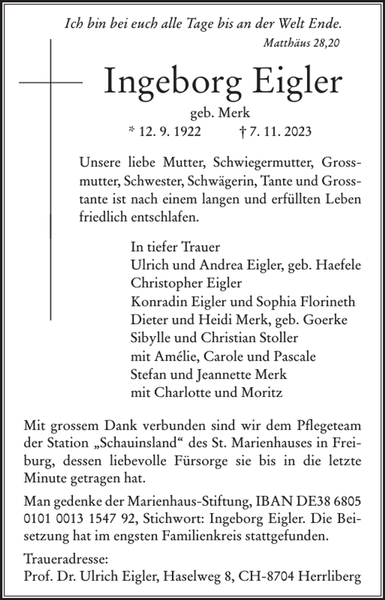 <p>Ich bin bei euch alle Tage bis an der Welt Ende.</p><p>Matthäus 28,20</p><p>Ingeborg Eigler<br />geb. Merk<br />* 12. 9. 1922<br />† 7. 11. 2023<br />Unsere liebe Mutter, Schwiegermutter, Gross­<br />mutter, Schwester, Schwägerin, Tante und Gross­<br />tante ist nach einem langen und erfüllten Leben<br />friedlich entschlafen.<br />In tiefer Trauer<br />Ulrich und Andrea Eigler, geb. Haefele<br />Christopher Eigler<br />Konradin Eigler und Sophia Florineth<br />Dieter und Heidi Merk, geb. Goerke<br />Sibylle und Christian Stoller<br />mit Amélie, Carole und Pascale<br />Stefan und Jeannette Merk<br />mit Charlotte und Moritz<br />Mit grossem Dank verbunden sind wir dem Pflegeteam<br />der Station „Schauinsland“ des St. Marienhauses in Frei­<br />burg, dessen liebevolle Fürsorge sie bis in die letzte<br />Minute getragen hat.<br />Man gedenke der Marienhaus-Stiftung, IBAN DE38 6805<br />0101 0013 1547 92, Stichwort: Ingeborg Eigler. Die Bei­<br />setzung hat im engsten Familienkreis stattgefunden.<br />Traueradresse:<br />Prof. Dr. Ulrich Eigler, Haselweg 8, CH-8704 Herrliberg</p>