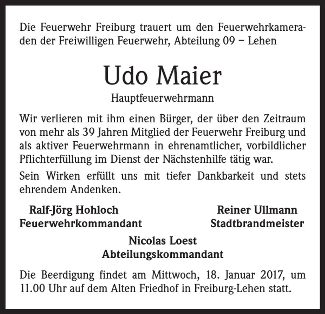 <p>Die Feuerwehr Freiburg trauert um den Feuerwehrkameraden der Freiwilligen Feuerwehr, Abteilung 09 – Lehen</p><p>Udo Maier<br />Hauptfeuerwehrmann</p><p>Wir verlieren mit ihm einen Bürger, der über den Zeitraum<br />von mehr als 39 Jahren Mitglied der Feuerwehr Freiburg und<br />als aktiver Feuerwehrmann in ehrenamtlicher, vorbildlicher<br />Pflichterfüllung im Dienst der Nächstenhilfe tätig war.<br />Sein Wirken erfüllt uns mit tiefer Dankbarkeit und stets<br />ehrendem Andenken.<br />Ralf-Jörg Hohloch<br />Reiner Ullmann<br />Feuerwehrkommandant<br />Stadtbrandmeister<br />Nicolas Loest<br />Abteilungskommandant<br />Die Beerdigung findet am Mittwoch, 18. Januar 2017, um<br />11.00 Uhr auf dem Alten Friedhof in Freiburg-Lehen statt.</p>