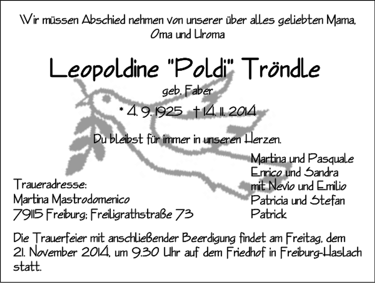 <p>Wir müssen Abschied nehmen von unserer über alles geliebten Mama,<br />Oma und Uroma</p><p>geb. Faber<br />* 4. 9. 1925 † 14. 11. 2014<br />Du bleibst für immer in unseren Herzen.<br />Martina und Pasquale<br />Enrico und Sandra<br />Traueradresse:<br />mit Nevio und Emilio<br />Martina Mastrodomenico<br />Patricia und Stefan<br />Patrick<br />79115 Freiburg; Freiligrathstraße 73<br />Die Trauerfeier mit anschließender Beerdigung findet am Freitag, dem<br />21. November 2014, um 9.30 Uhr auf dem Friedhof in Freiburg-Haslach<br />statt.</p>