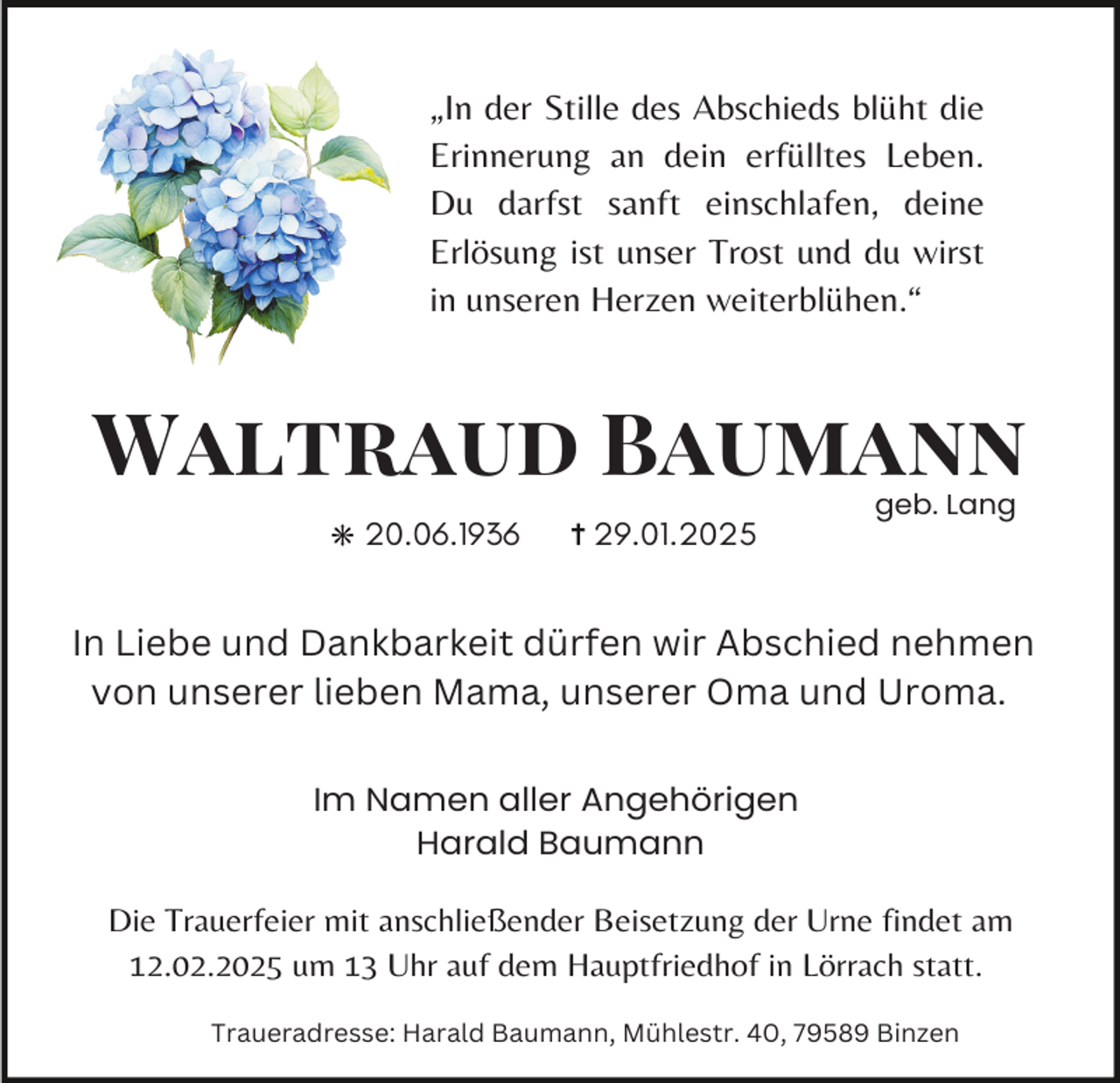 <p>„In der Stille des Abschieds blüht die<br />Erinnerung an dein erfülltes Leben.<br />Du darfst sanft einschlafen, deine<br />Erlösung ist unser Trost und du wirst<br />in unseren Herzen weiterblühen.“</p><p>Waltraud Baumann<br />20.06.1936</p><p>29.01.2025</p><p>geb. Lang</p><p>In Liebe und Dankbarkeit dürfen wir Abschied nehmen<br />von unserer lieben Mama, unserer Oma und Uroma.<br />Im Namen aller Angehörigen<br />Harald Baumann</p><p>Die Trauerfeier mit anschließender Beisetzung der Urne findet am<br />12.02.2025 um 13 Uhr auf dem Hauptfriedhof in Lörrach statt.<br />Traueradresse: Harald Baumann, Mühlestr. 40, 79589 Binzen</p>