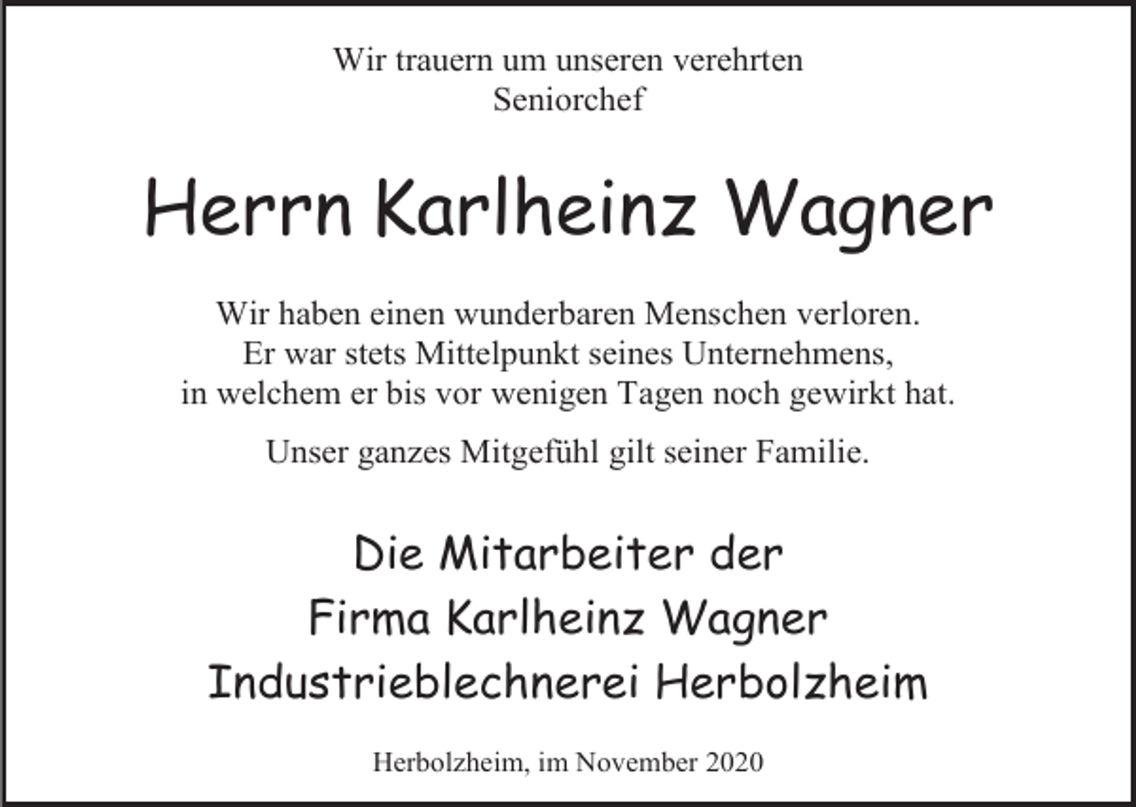 <p>Wir trauern um unseren verehrten<br />Seniorchef</p><p>Herrn Karlheinz Wagner<br />Wir haben einen wunderbaren Menschen verloren.<br />Er war stets Mittelpunkt seines Unternehmens,<br />in welchem er bis vor wenigen Tagen noch gewirkt hat.<br />Unser ganzes Mitgefühl gilt seiner Familie.</p><p>Die Mitarbeiter der<br />Firma Karlheinz Wagner<br />Industrieblechnerei Herbolzheim<br />Herbolzheim, im November 2020</p>