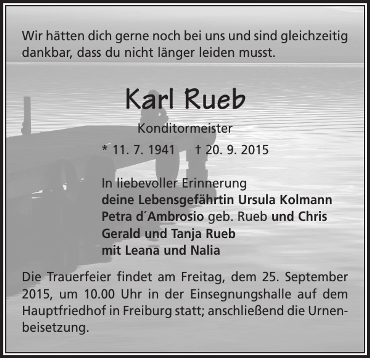 <p>Wir hätten dich gerne noch bei uns und sind gleich­zeitig<br />dankbar, dass du nicht länger leiden musst.</p><p>Karl Rueb<br />Konditormeister<br />* 11. 7. 1941</p><p>† 20. 9. 2015</p><p>In liebevoller Erinnerung<br />deine Lebensgefährtin Ursula Kolmann<br />Petra d´Ambrosio geb. Rueb und Chris<br />Gerald und Tanja Rueb<br />mit Leana und Nalia<br />Die Trauerfeier findet am Freitag, dem 25. September<br />2015, um 10.00 Uhr in der Einsegnungshalle auf dem<br />­Hauptfriedhof in Freiburg statt; anschließend die Urnenbeisetzung.</p>