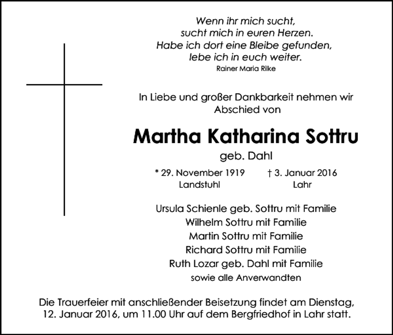 <p>Wenn ihr mich sucht,<br />sucht mich in euren Herzen.<br />Habe ich dort eine Bleibe gefunden,<br />lebe ich in euch weiter.<br />Rainer Maria Rilke</p><p>In Liebe und großer Dankbarkeit nehmen wir<br />Abschied von</p><p>Martha Katharina Sottru<br />geb. Dahl</p><p>* 29. November 1919<br />Landstuhl</p><p>† 3. Januar 2016<br />Lahr</p><p>Ursula Schienle geb. Sottru mit Familie<br />Wilhelm Sottru mit Familie<br />Martin Sottru mit Familie<br />Richard Sottru mit Familie<br />Ruth Lozar geb. Dahl mit Familie<br />sowie alle Anverwandten</p><p>Die Trauerfeier mit anschließender Beisetzung findet am Dienstag,<br />12. Januar 2016, um 11.00 Uhr auf dem Bergfriedhof in Lahr statt.</p>