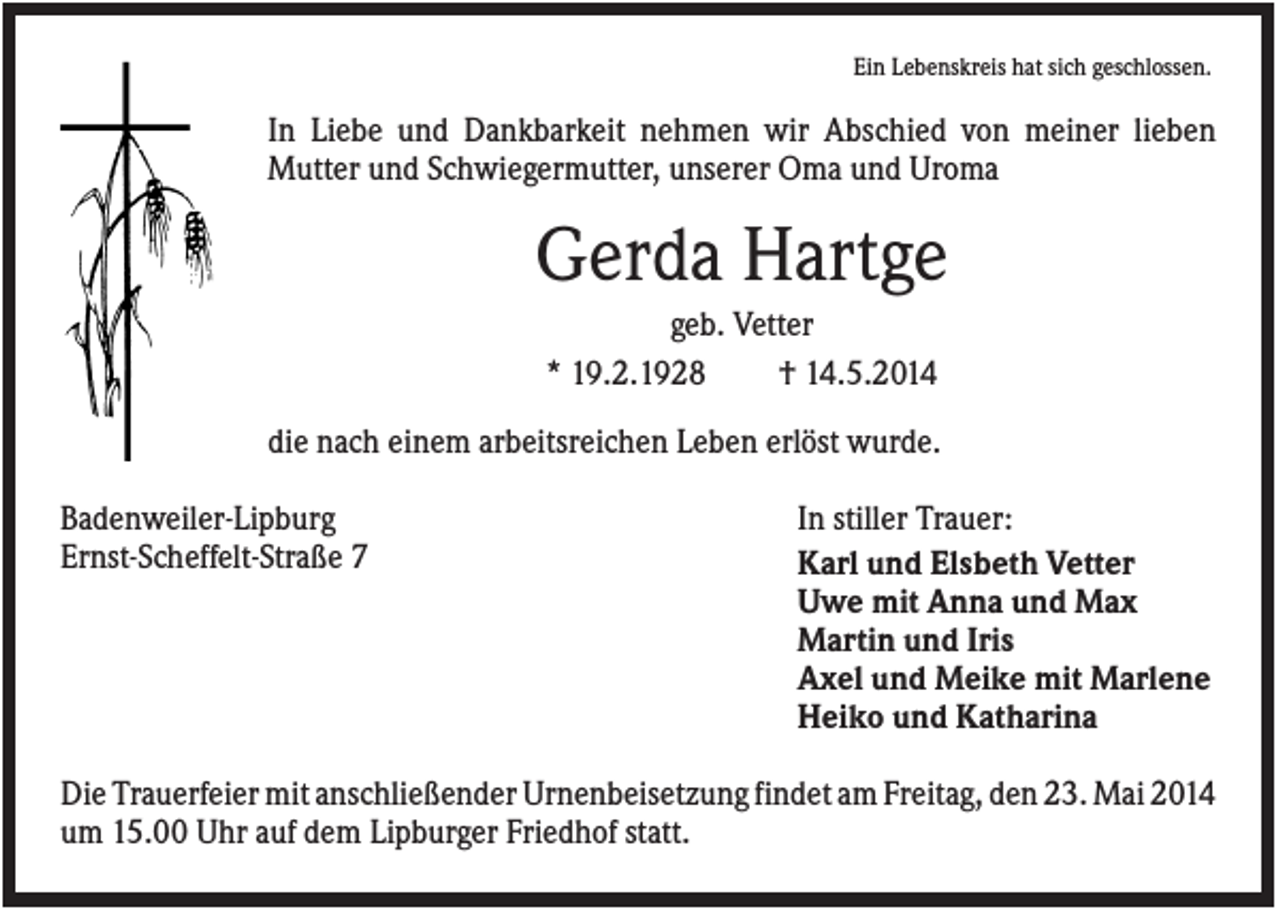 <p>Ein Lebenskreis hat sich geschlossen.</p><p>In Liebe und Dankbarkeit nehmen wir Abschied von meiner lieben<br />Mutter und Schwiegermutter, unserer Oma und Uroma</p><p>Gerda Hartge<br />geb. Vetter<br />* 19.2.1928<br />† 14.5.2014<br />die nach einem arbeitsreichen Leben erlöst wurde.<br />Badenweiler-Lipburg<br />Ernst-Scheffelt-Straße 7</p><p>In stiller Trauer:<br />Karl und Elsbeth Vetter<br />Uwe mit Anna und Max<br />Martin und Iris<br />Axel und Meike mit Marlene<br />Heiko und Katharina</p><p>Die Trauerfeier mit anschließender Urnenbeisetzung findet am Freitag, den 23. Mai 2014<br />um 15.00 Uhr auf dem Lipburger Friedhof statt.</p>