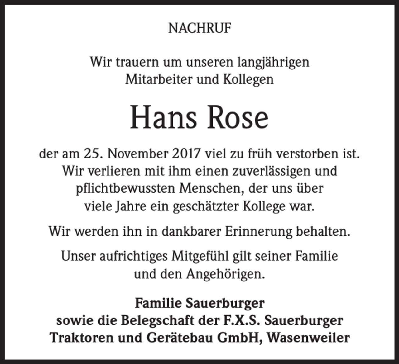 <p>NACHRUF<br />Wir trauern um unseren langjährigen<br />Mitarbeiter und Kollegen</p><p>Hans Rose<br />der am 25. November 2017 viel zu früh verstorben ist.<br />Wir verlieren mit ihm einen zuverlässigen und<br />pflichtbewussten Menschen, der uns über<br />viele Jahre ein geschätzter Kollege war.<br />Wir werden ihn in dankbarer Erinnerung behalten.<br />Unser aufrichtiges Mitgefühl gilt seiner Familie<br />und den Angehörigen.<br />Familie Sauerburger<br />sowie die Belegschaft der F.X.S. Sauerburger<br />Traktoren und Gerätebau GmbH, Wasenweiler</p>