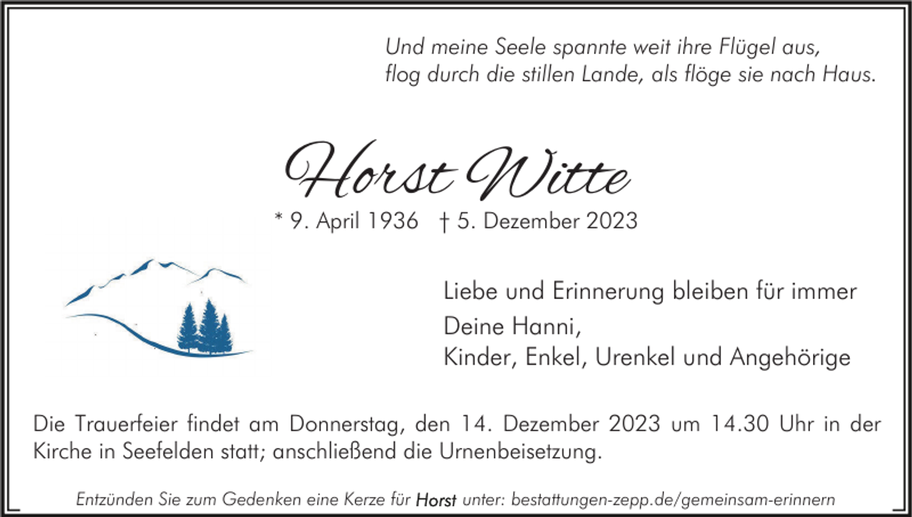 <p>Und meine Seele spannte weit ihre Flügel aus,<br />flog durch die stillen Lande, als flöge sie nach Haus.</p><p>Horst Witte</p><p>* 9. April 1936 † 5. Dezember 2023</p><p>Liebe und Erinnerung bleiben für immer<br />Deine Hanni,<br />Kinder, Enkel, Urenkel und Angehörige<br />Die Trauerfeier findet am Donnerstag, den 14. Dezember 2023 um 14.30 Uhr in der<br />Kirche in Seefelden statt; anschließend die Urnenbeisetzung.<br />Entzünden Sie zum Gedenken eine Kerze für</p><p>unter: bestattungen-zepp.de/gemeinsam-erinnern</p>
