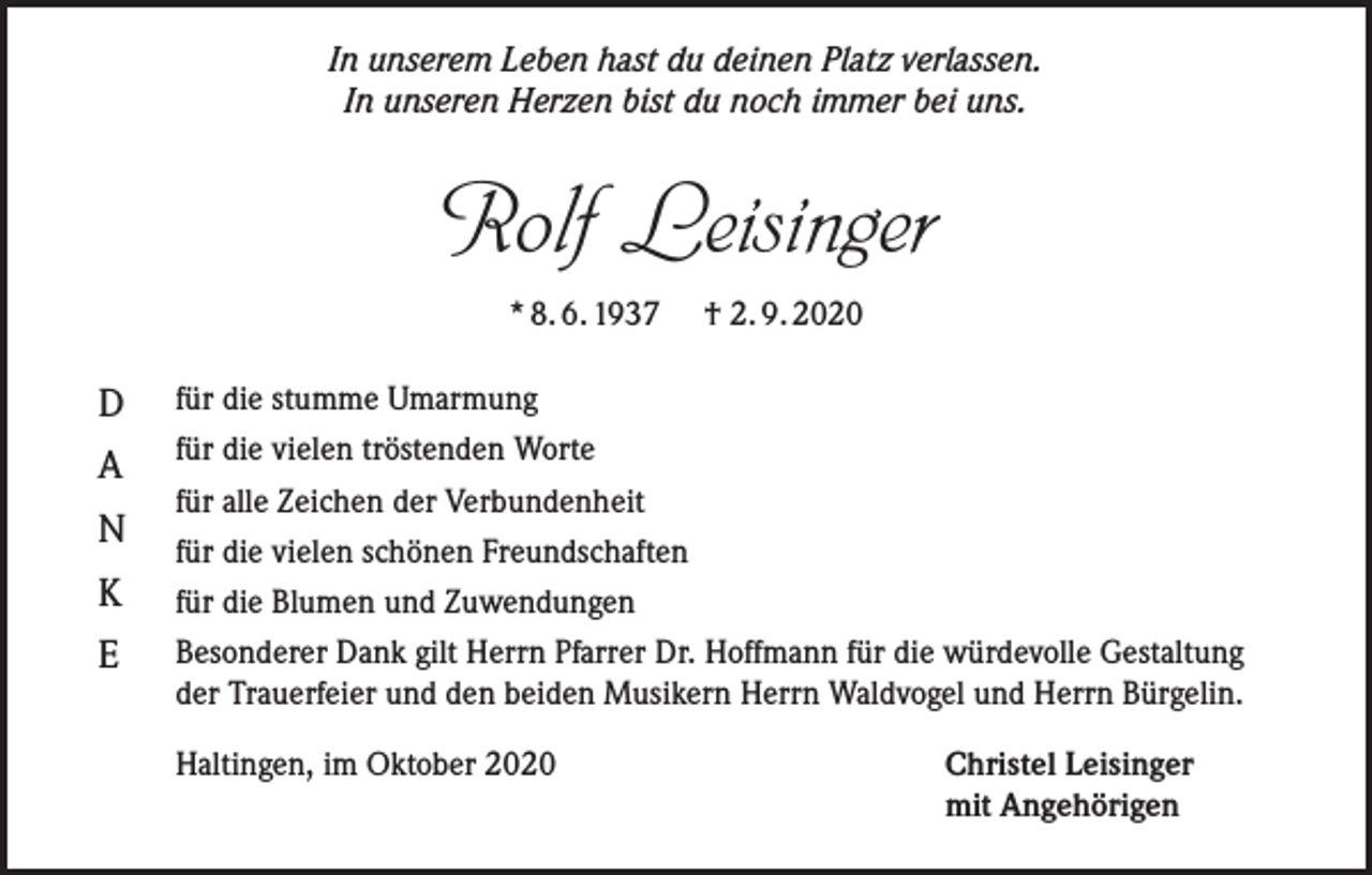 <p>In unserem Leben hast du deinen Platz verlassen.<br />In unseren Herzen bist du noch immer bei uns.</p><p>Rolf Leisinger<br />* 8. 6. 1937 † 2. 9. 2020</p><p>D<br />A<br />N<br />K<br />E</p><p>für die stumme Umarmung<br />für die vielen tröstenden Worte<br />für alle Zeichen der Verbundenheit<br />für die vielen schönen Freundschaften<br />für die Blumen und Zuwendungen<br />Besonderer Dank gilt Herrn Pfarrer Dr. Hoffmann für die würdevolle Gestaltung<br />der Trauerfeier und den beiden Musikern Herrn Waldvogel und Herrn Bürgelin.<br />Haltingen, im Oktober 2020</p><p>Christel Leisinger<br />mit Angehörigen</p>