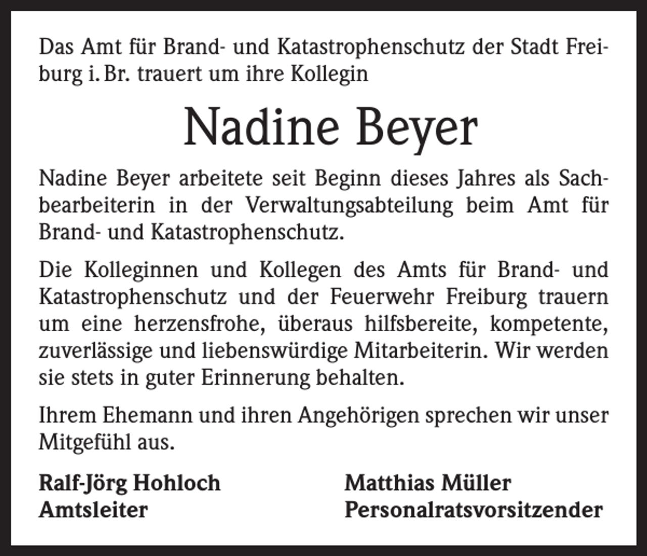 <p>Das Amt für Brand- und Katastrophenschutz der Stadt Freiburg i. Br. trauert um ihre Kollegin</p><p>Nadine Beyer<br />Nadine Beyer arbeitete seit Beginn dieses Jahres als Sach­<br />bearbeiterin in der Verwaltungsabteilung beim Amt für<br />Brand- und Katastrophenschutz.<br />Die Kolleginnen und Kollegen des Amts für Brand- und<br />­Katastrophenschutz und der Feuerwehr Freiburg trauern<br />um eine herzensfrohe, überaus hilfsbereite, kompetente,<br />­zuverlässige und liebenswürdige Mitarbeiterin. Wir werden<br />sie stets in guter Erinnerung behalten.<br />Ihrem Ehemann und ihren Angehörigen sprechen wir unser<br />Mitgefühl aus.<br />Ralf-Jörg Hohloch<br />Amtsleiter</p><p>Matthias Müller<br />Personalratsvorsitzender</p>