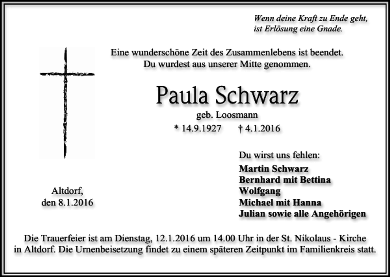 <p>Wenn deine Kraft zu Ende geht,<br />ist Erlösung eine Gnade.</p><p>Eine wunderschöne Zeit des Zusammenlebens ist beendet.<br />Du wurdest aus unserer Mitte genommen.</p><p>Paula Schwarz<br />geb. Loosmann<br />* 14.9.1927<br />† 4.1.2016</p><p>Altdorf,<br />den 8.1.2016</p><p>Du wirst uns fehlen:<br />Martin Schwarz<br />Bernhard mit Bettina<br />Wolfgang<br />Michael mit Hanna<br />Julian sowie alle Angehörigen</p><p>Die Trauerfeier ist am Dienstag, 12.1.2016 um 14.00 Uhr in der St. Nikolaus - Kirche<br />in Altdorf. Die Urnenbeisetzung findet zu einem späteren Zeitpunkt im Familienkreis statt.</p>