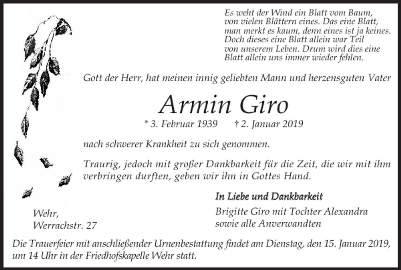<p>Es weht der Wind ein Blatt vom Baum,<br />von vielen Blättern eines. Das eine Blatt,<br />man merkt es kaum, denn eines ist ja keines.<br />Doch dieses eine Blatt allein war Teil<br />von unserem Leben. Drum wird dies eine<br />Blatt allein uns immer wieder fehlen.</p><p>Gott der Herr, hat meinen innig geliebten Mann und herzensguten Vater</p><p>Armin Giro</p><p>* 3. Februar 1939</p><p>2. Januar 2019</p><p>nach schwerer Krankheit zu sich genommen.<br />Traurig, jedoch mit großer Dankbarkeit für die Zeit, die wir mit ihm<br />verbringen durften, geben wir ihn in Gottes Hand.</p><p>Wehr,<br />Werrachstr. 27</p><p>In Liebe und Dankbarkeit<br />Brigitte Giro mit Tochter Alexandra<br />sowie alle Anverwandten</p><p>Die Trauerfeier mit anschließender Urnenbestattung findet am Dienstag, den 15. Januar 2019,<br />um 14 Uhr in der Friedhofskapelle Wehr statt.</p>