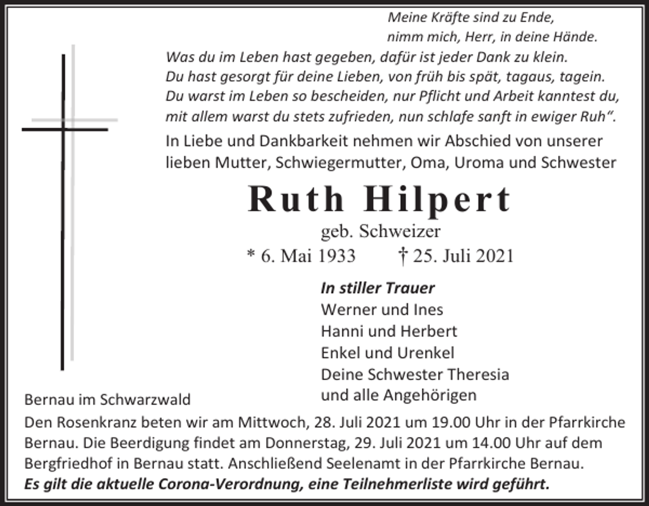 <p>Meine Kräfte sind zu Ende,<br />nimm mich, Herr, in deine Hände.</p><p>Was du im Leben hast gegeben, dafür ist jeder Dank zu klein.<br />Du hast gesorgt für deine Lieben, von früh bis spät, tagaus, tagein.<br />Du warst im Leben so bescheiden, nur Pflicht und Arbeit kanntest du,<br />mit allem warst du stets zufrieden, nun schlafe sanft in ewiger Ruh“.</p><p>In Liebe und Dankbarkeit nehmen wir Abschied von unserer<br />lieben Mutter, Schwiegermutter, Oma, Uroma und Schwester</p><p>Ruth Hilpert<br />geb. Schweizer<br />* 6. Mai 1933<br />† 25. Juli 2021<br />In stiller Trauer<br />Werner und Ines<br />Hanni und Herbert<br />Enkel und Urenkel<br />Deine Schwester Theresia<br />und alle Angehörigen</p><p>Bernau im Schwarzwald<br />Den Rosenkranz beten wir am Mittwoch, 28. Juli 2021 um 19.00 Uhr in der Pfarrkirche<br />Bernau. Die Beerdigung findet am Donnerstag, 29. Juli 2021 um 14.00 Uhr auf dem<br />Bergfriedhof in Bernau statt. Anschließend Seelenamt in der Pfarrkirche Bernau.<br />Es gilt die aktuelle Corona-Verordnung, eine Teilnehmerliste wird geführt.</p>