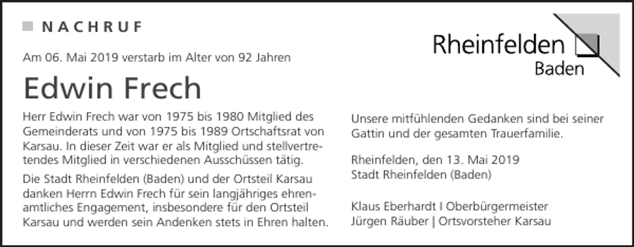 <p>NACHRUF<br />Am 06. Mai 2019 verstarb im Alter von 92 Jahren</p><p>Edwin Frech<br />Herr Edwin Frech war von 1975 bis 1980 Mitglied des<br />Gemeinderats und von 1975 bis 1989 Ortschaftsrat von<br />Karsau. In dieser Zeit war er als Mitglied und stellvertretendes Mitglied in verschiedenen Ausschüssen tätig.<br />Die Stadt Rheinfelden (Baden) und der Ortsteil Karsau<br />danken Herrn Edwin Frech für sein langjähriges ehrenamtliches Engagement, insbesondere für den Ortsteil<br />Karsau und werden sein Andenken stets in Ehren halten.</p><p>Unsere mitfühlenden Gedanken sind bei seiner<br />Gattin und der gesamten Trauerfamilie.<br />Rheinfelden, den 13. Mai 2019<br />Stadt Rheinfelden (Baden)<br />Klaus Eberhardt I Oberbürgermeister<br />Jürgen Räuber | Ortsvorsteher Karsau</p>