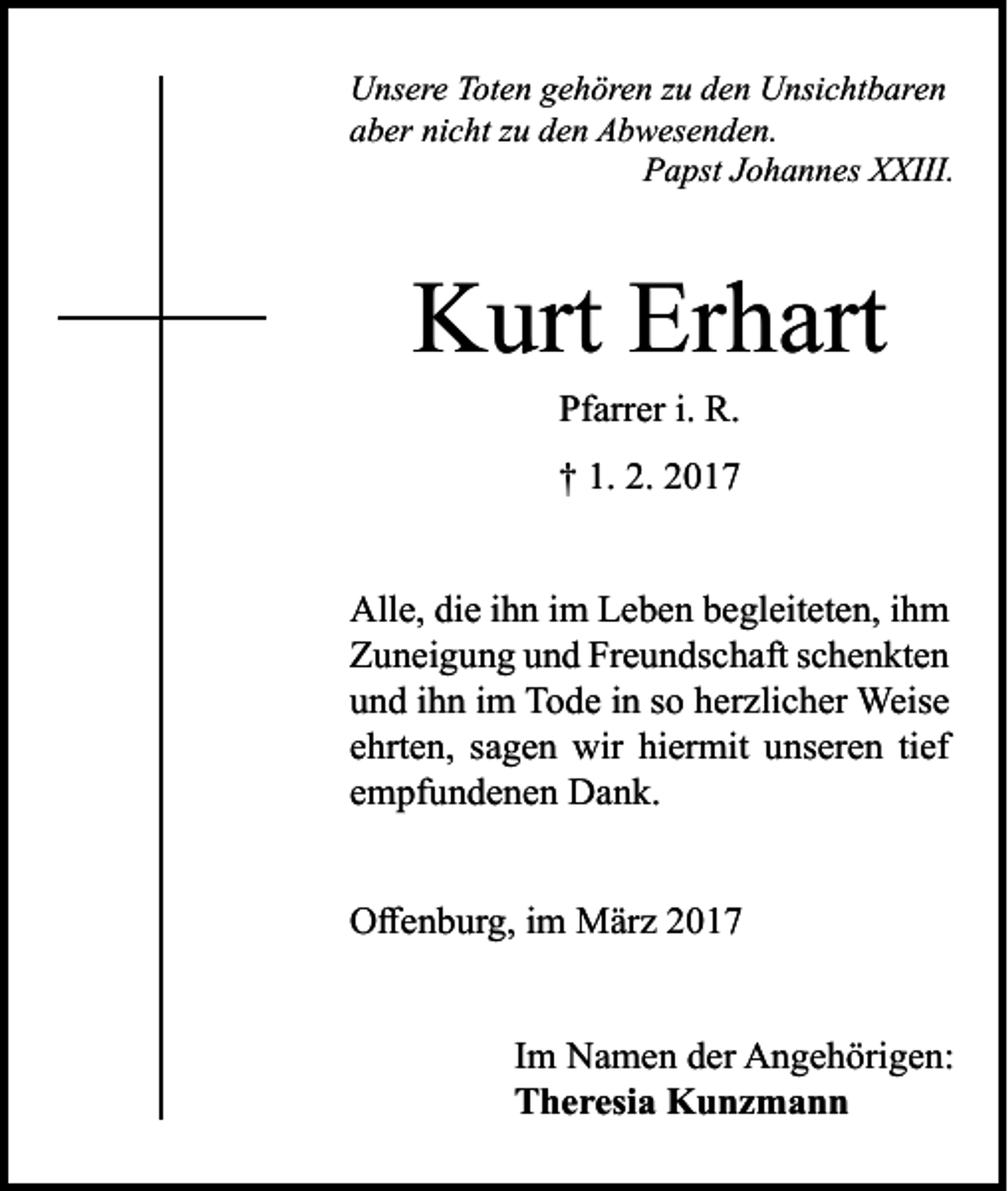 <p>Unsere Toten gehören zu den Unsichtbaren<br />aber nicht zu den Abwesenden.<br />Papst Johannes XXIII.</p><p>Kurt Erhart<br />Pfarrer i. R.</p><p>† 1. 2. 2017<br />Alle, die ihn im Leben begleiteten, ihm<br />Zuneigung und Freundschaft schenkten<br />und ihn im Tode in so herzlicher Weise<br />ehrten, sagen wir hiermit unseren tief<br />empfundenen Dank.<br />Offenburg, im März 2017<br />Im Namen der Angehörigen:<br />Theresia Kunzmann</p>