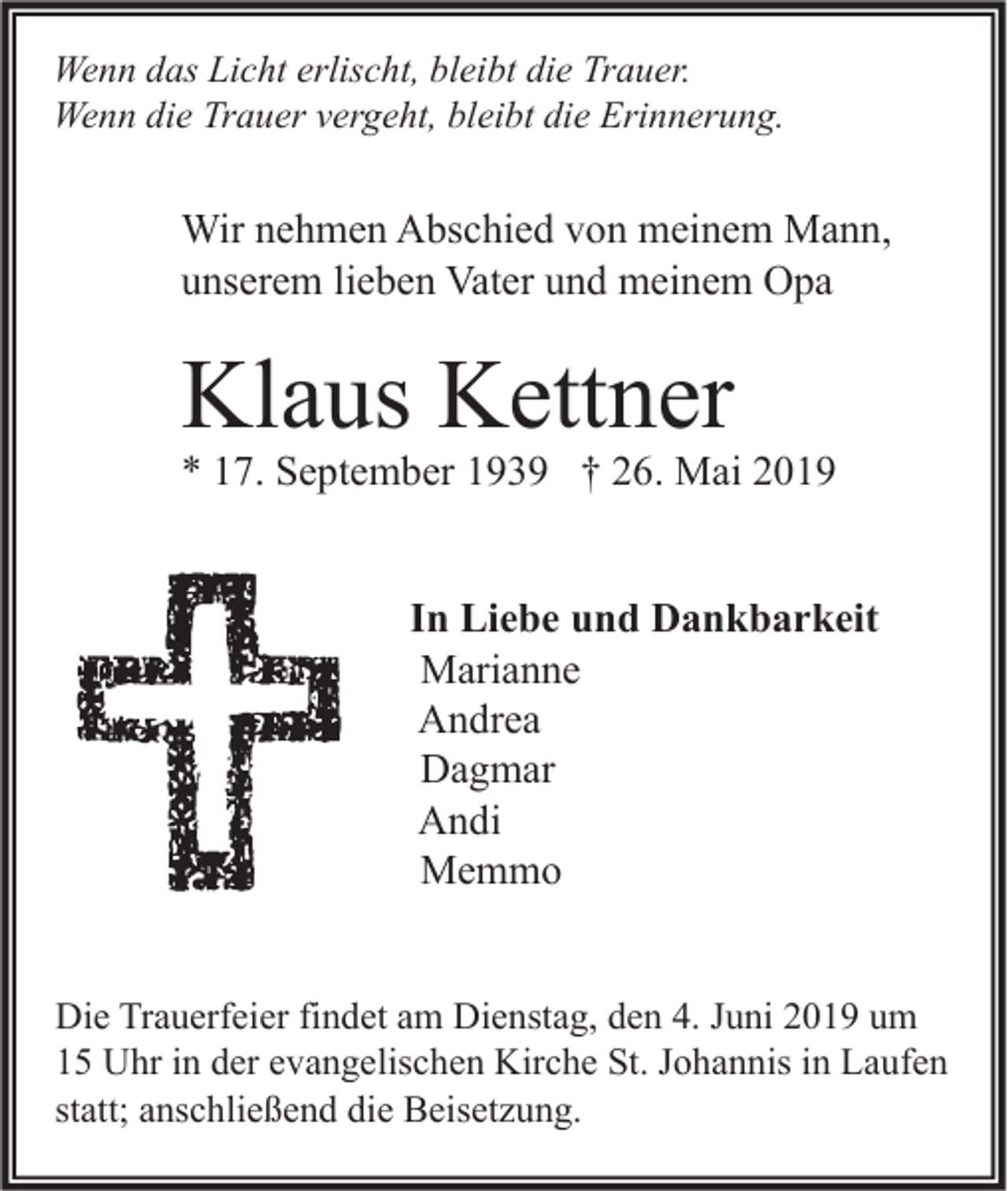 <p>Wenn das Licht erlischt, bleibt die Trauer.<br />Wenn die Trauer vergeht, bleibt die Erinnerung.</p><p>Wir nehmen Abschied von meinem Mann,<br />unserem lieben Vater und meinem Opa</p><p>Klaus Kettner</p><p>* 17. September 1939 † 26. Mai 2019<br />In Liebe und Dankbarkeit<br />Marianne<br />Andrea<br />Dagmar<br />Andi<br />Memmo<br />Die Trauerfeier findet am Dienstag, den 4. Juni 2019 um<br />15 Uhr in der evangelischen Kirche St. Johannis in Laufen<br />statt; anschließend die Beisetzung.</p>