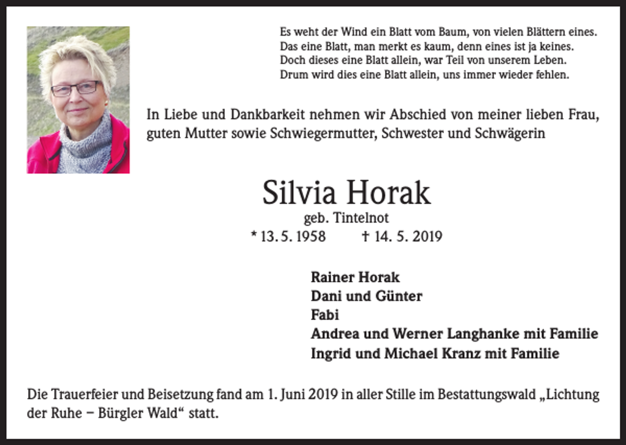 <p>Es weht der Wind ein Blatt vom Baum, von vielen Blättern eines.<br />Das eine Blatt, man merkt es kaum, denn eines ist ja keines.<br />Doch dieses eine Blatt allein, war Teil von unserem Leben.<br />Drum wird dies eine Blatt allein, uns immer wieder fehlen.</p><p>In Liebe und Dankbarkeit nehmen wir Abschied von meiner lieben Frau,<br />guten Mutter sowie Schwiegermutter, Schwester und Schwägerin</p><p>Silvia Horak</p><p>geb. Tintelnot<br />* 13. 5. 1958<br />† 14. 5. 2019<br />Rainer Horak<br />Dani und Günter<br />Fabi<br />Andrea und Werner Langhanke mit Familie<br />Ingrid und Michael Kranz mit Familie<br />Die Trauerfeier und Beisetzung fand am 1. Juni 2019 in aller Stille im Bestattungswald „Lichtung<br />der Ruhe – Bürgler Wald“ statt.</p>