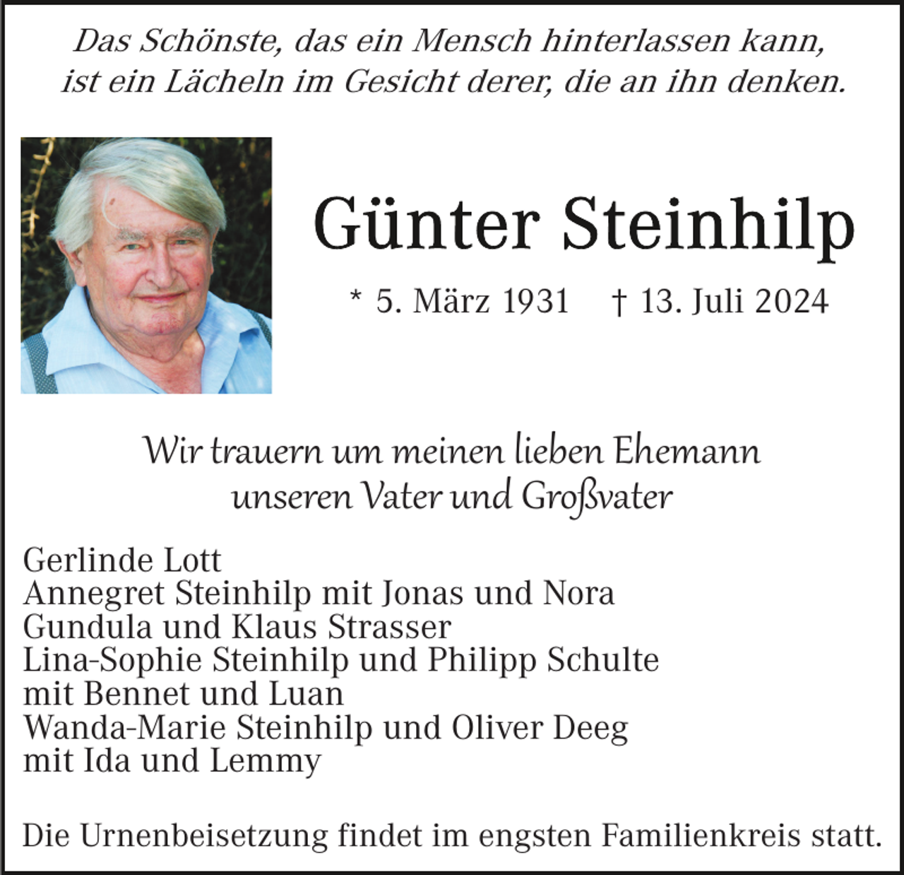<p>Das Schönste, das ein Mensch hinterlassen kann,<br />ist ein Lächeln im Gesicht derer, die an ihn denken.</p>
<p>* 5. März 1931</p>
<p>† 13. Juli 2024</p>
<p>Wir trauern um meinen lieben Ehemann<br />unseren Vater und Großvater<br />Gerlinde Lott<br />Annegret Steinhilp mit Jonas und Nora<br />Gundula und Klaus Strasser<br />Lina-Sophie Steinhilp und Philipp Schulte<br />mit Bennet und Luan<br />Wanda-Marie Steinhilp und Oliver Deeg<br />mit Ida und Lemmy<br />Die Urnenbeisetzung findet im engsten Familienkreis statt.</p>