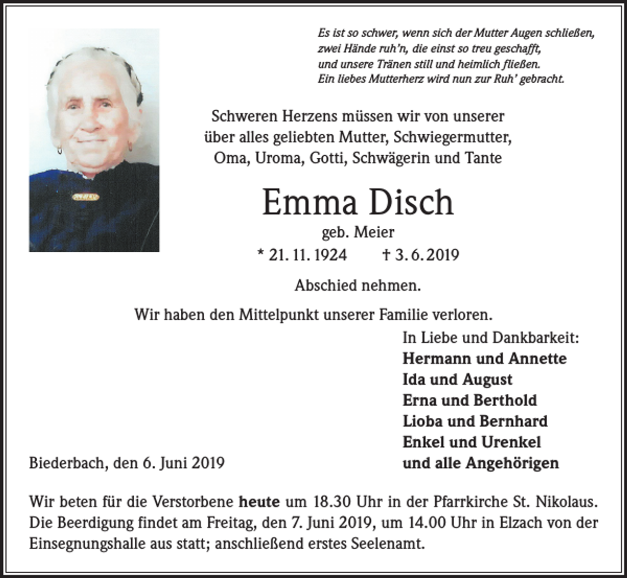 <p>Es ist so schwer, wenn sich der Mutter Augen schließen,<br />zwei Hände ruh’n, die einst so treu geschafft,<br />und unsere Tränen still und heimlich fließen.<br />Ein liebes Mutterherz wird nun zur Ruh’ gebracht.</p><p>Schweren Herzens müssen wir von unserer<br />über alles geliebten Mutter, Schwiegermutter,<br />Oma, Uroma, Gotti, Schwägerin und Tante</p><p>Emma Disch</p><p>geb. Meier<br />* 21. 11. 1924 † 3. 6. 2019<br />Abschied nehmen.<br />Wir haben den Mittelpunkt unserer Familie verloren.</p><p>In Liebe und Dankbarkeit:</p><p>Hermann und Annette</p><p>Ida und August</p><p>Erna und Berthold</p><p>Lioba und Bernhard</p><p>Enkel und Urenkel<br />Biederbach, den 6. Juni 2019<br />und alle Angehörigen<br />Wir beten für die Verstorbene heute um 18.30 Uhr in der Pfarrkirche St. Nikolaus.<br />Die Beerdigung findet am Freitag, den 7. Juni 2019, um 14.00 Uhr in Elzach von der<br />Einsegnungshalle aus statt; anschließend erstes Seelenamt.</p>