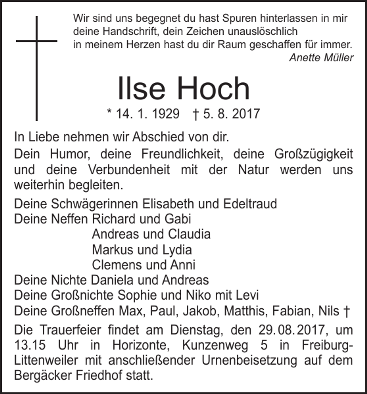 <p>Wir sind uns begegnet du hast Spuren hinterlassen in mir<br />deine Handschrift, dein Zeichen unauslöschlich<br />in meinem Herzen hast du dir Raum geschaffen für immer.</p><p>Anette Müller</p><p>Ilse Hoch</p><p>* 14. 1. 1929 † 5. 8. 2017<br />In Liebe nehmen wir Abschied von dir.<br />Dein Humor, deine Freundlichkeit, deine Großzügigkeit<br />und deine Verbundenheit mit der Natur werden uns­<br />weiterhin begleiten.<br />Deine Schwägerinnen Elisabeth und Edeltraud<br />Deine Neffen Richard und Gabi</p><p>Andreas und Claudia</p><p>Markus und Lydia</p><p>Clemens und Anni<br />Deine Nichte Daniela und Andreas<br />Deine Großnichte Sophie und Niko mit Levi<br />Deine Großneffen Max, Paul, Jakob, Matthis, Fabian, Nils †<br />Die Trauerfeier findet am Dienstag, den 29. 08. 2017, um<br />13.15 Uhr in Horizonte, Kunzenweg 5 in FreiburgLittenweiler mit anschließender Urnenbeisetzung auf dem<br />Bergäcker Friedhof statt.</p>