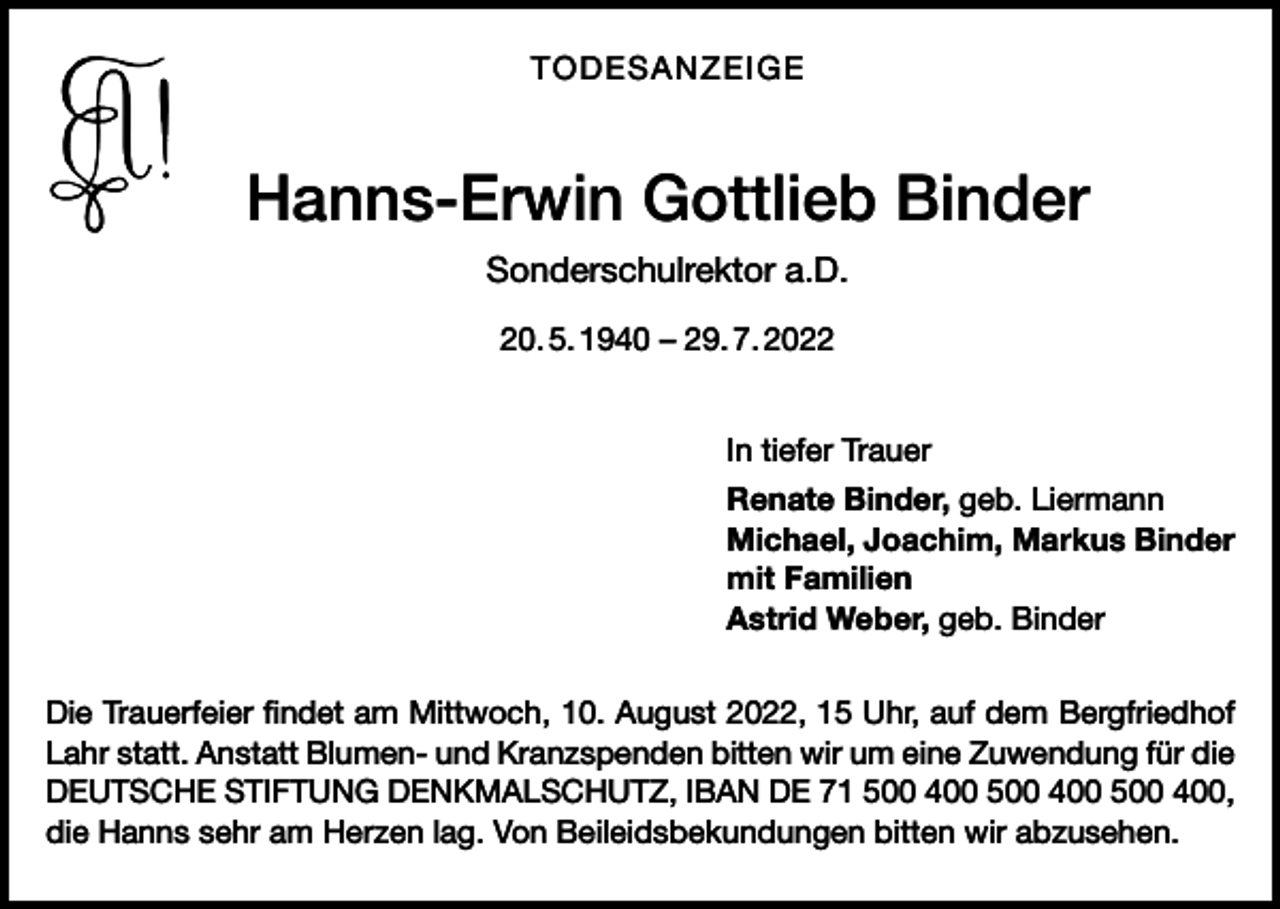<p>TODESANZEIGE</p><p>Hanns-Erwin Gottlieb Binder<br />Sonderschulrektor a.D.<br />20. 5. 1940 – 29. 7. 2022<br />In tiefer Trauer<br />Renate Binder, geb. Liermann<br />Michael, Joachim, Markus Binder<br />mit Familien<br />Astrid Weber, geb. Binder<br />Die Trauerfeier findet am Mittwoch, 10. August 2022, 15 Uhr, auf dem Bergfriedhof<br />Lahr statt. Anstatt Blumen- und Kranzspenden bitten wir um eine Zuwendung für die<br />DEUTSCHE STIFTUNG DENKMALSCHUTZ, IBAN DE 71 500 400 500 400 500 400,<br />die Hanns sehr am Herzen lag. Von Beileidsbekundungen bitten wir abzusehen.</p>