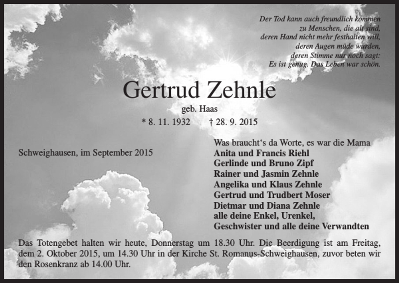 <p>Der Tod kann auch freundlich kommen<br />zu Menschen, die alt sind,<br />deren Hand nicht mehr festhalten will,<br />deren Augen müde wurden,<br />deren Stimme nur noch sagt:<br />Es ist genug. Das Leben war schön.</p><p>Gertrud Zehnle<br />geb. Haas<br />* 8. 11. 1932 † 28. 9. 2015<br />Schweighausen, im September 2015</p><p>Was braucht‘s da Worte, es war die Mama<br />Anita und Francis Riehl<br />Gerlinde und Bruno Zipf<br />Rainer und Jasmin Zehnle<br />Angelika und Klaus Zehnle<br />Gertrud und Trudbert Moser<br />Dietmar und Diana Zehnle<br />alle deine Enkel, Urenkel,<br />Geschwister und alle deine Verwandten</p><p>Das Totengebet halten wir heute, Donnerstag um 18.30 Uhr. Die Beerdigung ist am Freitag,<br />dem 2. Oktober 2015, um 14.30 Uhr in der Kirche St. Romanus-Schweighausen, zuvor beten wir<br />den Rosenkranz ab 14.00 Uhr.</p>