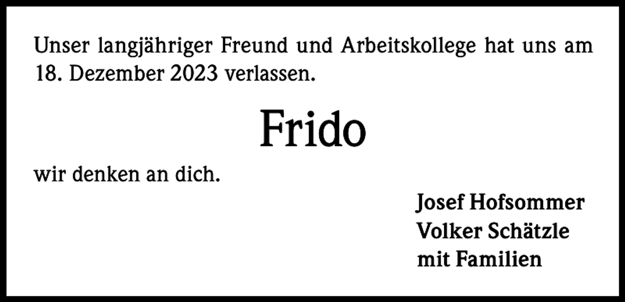 <p>Unser langjähriger Freund und Arbeitskollege hat uns am<br />18. Dezember 2023 verlassen.</p><p>Frido<br />wir denken an dich.<br />Josef Hofsommer<br />Volker Schätzle<br />mit Familien</p>