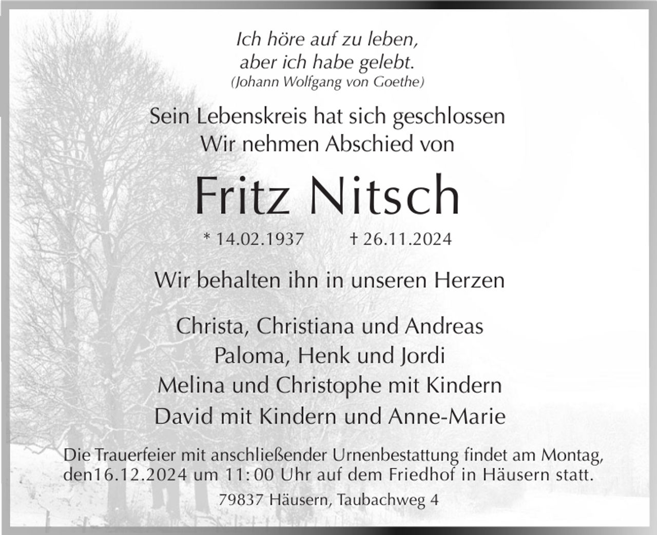 <p>Ich höre auf zu leben,<br />aber ich habe gelebt.<br />(Johann Wolfgang von Goethe)</p><p>Sein Lebenskreis hat sich geschlossen<br />Wir nehmen Abschied von</p><p>Fritz Nitsch<br />* 14.02.1937</p><p>† 26.11.2024</p><p>Wir behalten ihn in unseren Herzen<br />Christa, Christiana und Andreas<br />Paloma, Henk und Jordi<br />Melina und Christophe mit Kindern<br />David mit Kindern und Anne-Marie<br />Die Trauerfeier mit anschließender Urnenbestattung findet am Montag,<br />den16.12.2024 um 11: 00 Uhr auf dem Friedhof in Häusern statt.<br />79837 Häusern, Taubachweg 4</p>