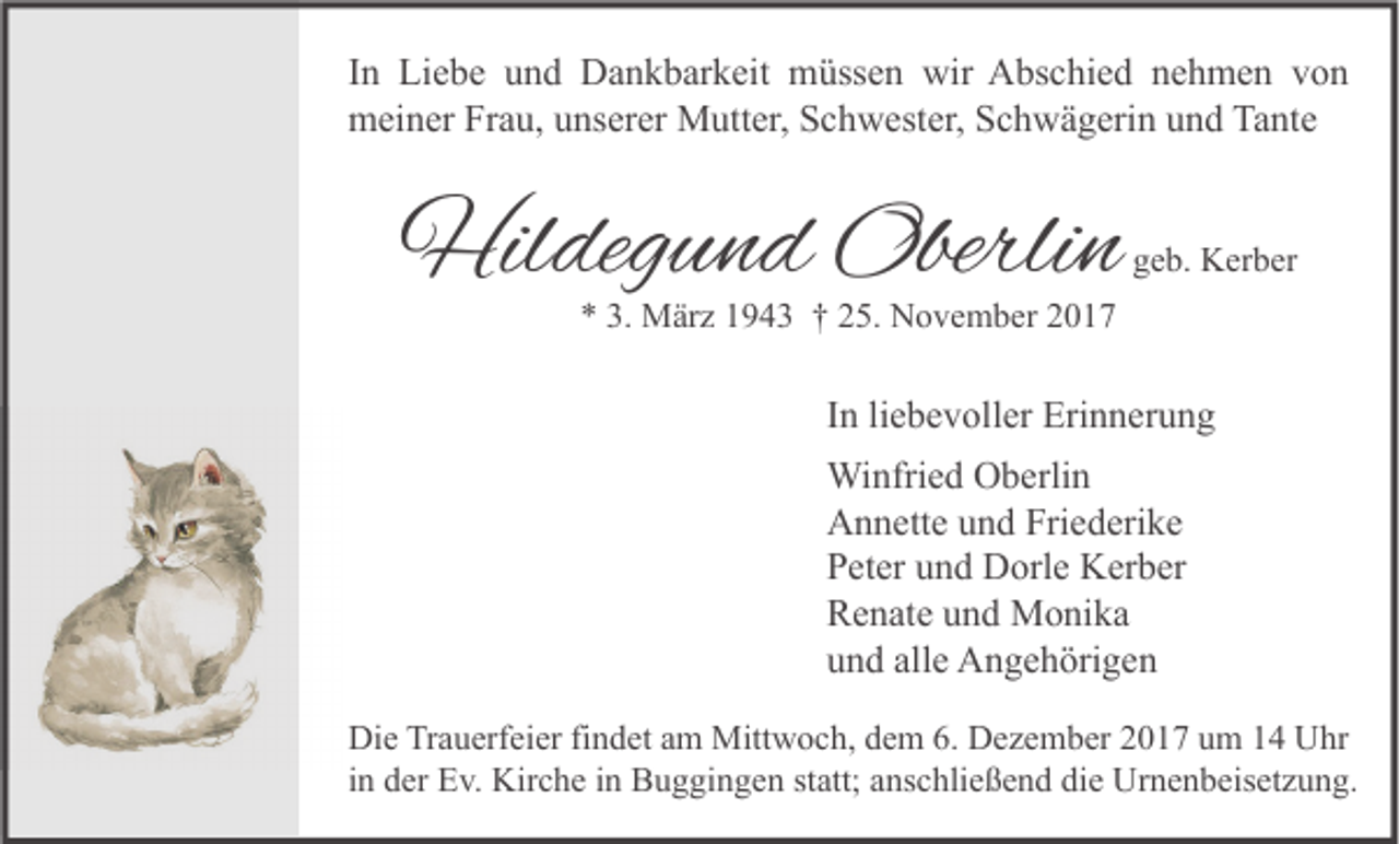 <p>I n Liebe<br />In<br />Li e b e und<br />u n d Dankbarkeit<br />D a n k b ar k eit müssen<br />m üss e n wir<br />wir Abschied<br />A bs c hi e d nehmen<br />n e h m e n von<br />von<br />mmeiner<br />ei n er FrFrau,<br />a u, uunserer<br />ns er er Mutter,<br />M utt er, SSchwester,<br />c h w est er, SSchwägerin<br />c h w ä g eri n uund<br />n d TaTante<br />nt e</p><p>Hildegund<br />Hil<br />deg u n d Oberli<br />Oberlin<br />n</p><p>ggeb.<br />e b. Kerber<br />K er b er</p><p>*<br />* 3.<br />3. März<br />M är z 11943<br />9 4 3 †† 225.<br />5. November<br />N o v e m b er 22</p><p>IInn li<br />liebevoller<br />e b e v oll er Erinnerung<br />Eri n n er u n g<br />Wi<br />nfri e d OOberlin<br />b erli n<br />Winfried<br />Friederike<br />AAnnette<br />n n ett e uund<br />n d Fri<br />e d eri k e<br />PPeter<br />et er uund<br />n d Dorle<br />D orl e Kerber<br />K er b er<br />RRenate<br />e n at e uund<br />n d Monika<br />M o ni k a<br />alle<br />uund<br />n d all<br />e Angehörigen<br />A n g e h öri g e n<br />Di e TrTrauerfeier<br />Die<br />a u erf ei er fifindet<br />n d et aam<br />m Mittwoch,<br />Mitt w o c h, ddem<br />e m 6.6. DDezember<br />e z e m b er 22017<br />0 1 7 uum<br />m 11 UUhr<br />hr<br />iinn der<br />d er Ev.<br />E v. Kirche<br />Kir c h e iinn Buggingen<br />B u g gi n g e n statt;<br />st att; anschließend<br />a ns c hli e ß e n d die<br />di e Urnenbeisetzung.<br />Ur n e n b eis et z u n g.</p>