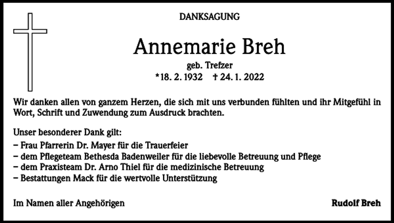 <p>DANKSAGUNG</p><p>Annemarie Breh<br />geb. Trefzer<br />*18. 2. 1932 † 24. 1. 2022</p><p>Wir danken allen von ganzem Herzen, die sich mit uns verbunden fühlten und ihr Mitgefühl in<br />Wort, Schrift und Zuwendung zum Ausdruck brachten.<br />Unser besonderer Dank gilt:<br />– Frau Pfarrerin Dr. Mayer für die Trauerfeier<br />– dem Pflegeteam Bethesda Badenweiler für die liebevolle Betreuung und Pflege<br />– dem Praxisteam Dr. Arno Thiel für die medizinische Betreuung<br />– Bestattungen Mack für die wertvolle Unterstützung<br />Im Namen aller Angehörigen</p><p>Rudolf Breh</p>