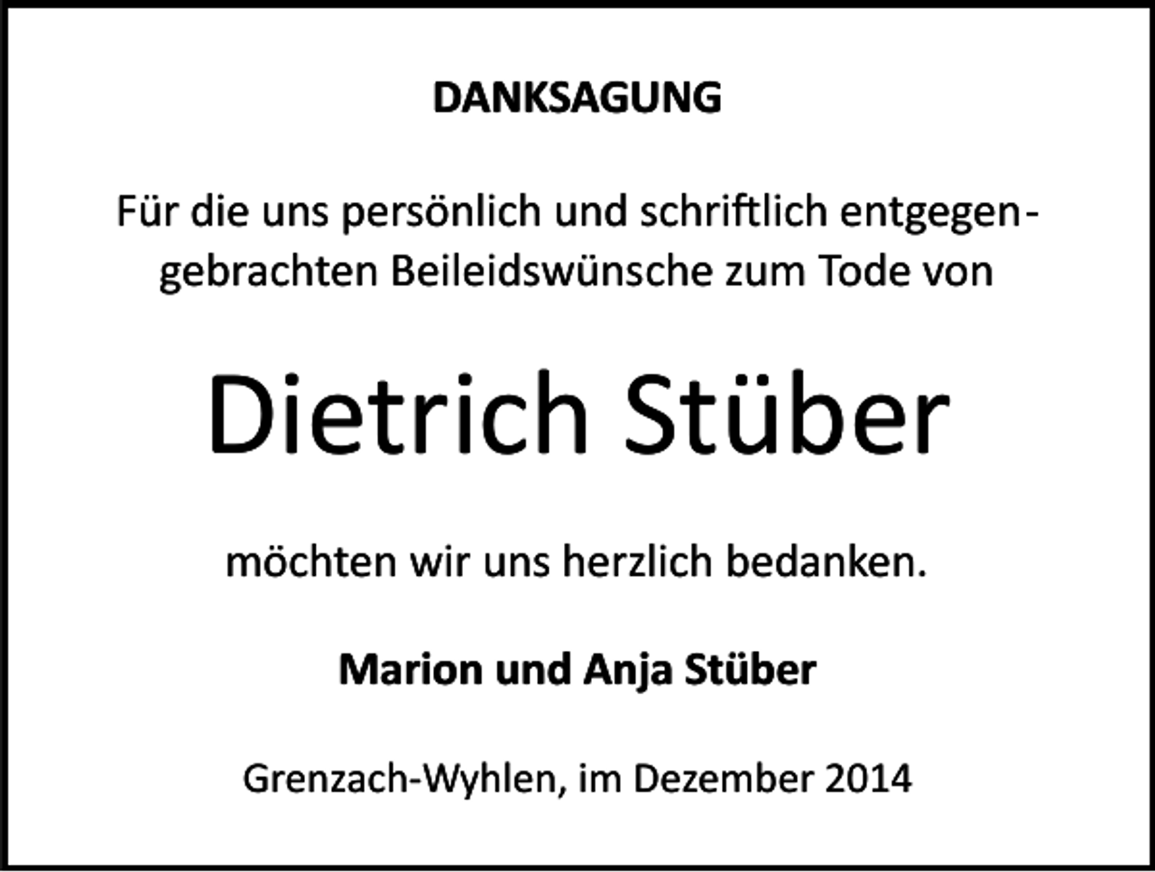 <p>DANKSAGUNG<br />Für die uns persönlich und schri�lich entgegen­<br />gebrachten Beileidswünsche zum Tode von</p><p>Dietrich Stüber<br />möchten wir uns herzlich bedanken.<br />Marion und Anja Stüber<br />Grenzach­Wyhlen, im Dezember 2014</p>
