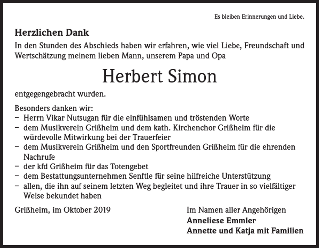 <p>Es bleiben Erinnerungen und Liebe.</p><p>Herzlichen Dank<br />In den Stunden des Abschieds haben wir erfahren, wie viel Liebe, Freundschaft und<br />Wertschätzung meinem lieben Mann, unserem Papa und Opa</p><p>Herbert Simon<br />entgegengebracht wurden.<br />Besonders danken wir:<br />– Herrn Vikar Nutsugan für die einfühlsamen und tröstenden Worte<br />– dem Musikverein Grißheim und dem kath. Kirchenchor Grißheim für die<br />­würdevolle Mitwirkung bei der Trauerfeier<br />– dem Musikverein Grißheim und den Sportfreunden Grißheim für die ehrenden<br />Nachrufe<br />– der kfd Grißheim für das Totengebet<br />– dem Bestattungsunternehmen Senftle für seine hilfreiche Unterstützung<br />– allen, die ihn auf seinem letzten Weg begleitet und ihre Trauer in so vielfältiger<br />Weise bekundet haben<br />Grißheim, im Oktober 2019<br />Im Namen aller Angehörigen<br />Anneliese Emmler<br />Annette und Katja mit Familien</p>