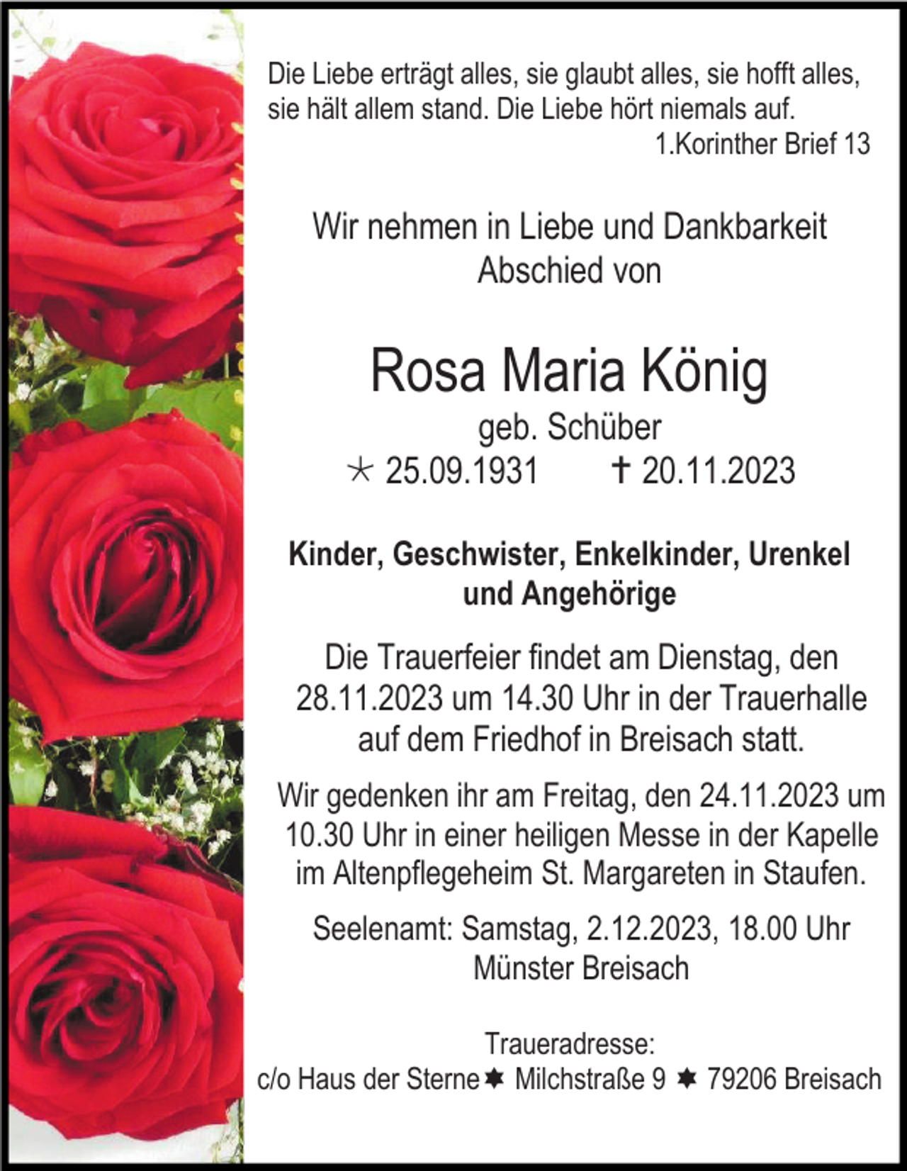 <p>Die Liebe erträgt alles, sie glaubt alles, sie hofft alles,<br />sie hält allem stand. Die Liebe hört niemals auf.<br />1.Korinther Brief 13</p><p>Wir nehmen in Liebe und Dankbarkeit<br />Abschied von</p><p>Rosa Maria König<br />geb. Schüber<br />* 25.09.1931<br />† 20.11.2023<br />Kinder, Geschwister, Enkelkinder, Urenkel<br />und Angehörige</p><p>Die Trauerfeier findet am Dienstag, den<br />28.11.2023 um 14.30 Uhr in der Trauerhalle<br />auf dem Friedhof in Breisach statt.<br />Wir gedenken ihr am Freitag, den 24.11.2023 um<br />10.30 Uhr in einer heiligen Messe in der Kapelle<br />im Altenpflegeheim St. Margareten in Staufen.<br />Seelenamt: Samstag, 2.12.2023, 18.00 Uhr<br />Münster Breisach<br />Traueradresse:<br />c/o Haus der Sterne Milchstraße 9 79206 Breisach</p>