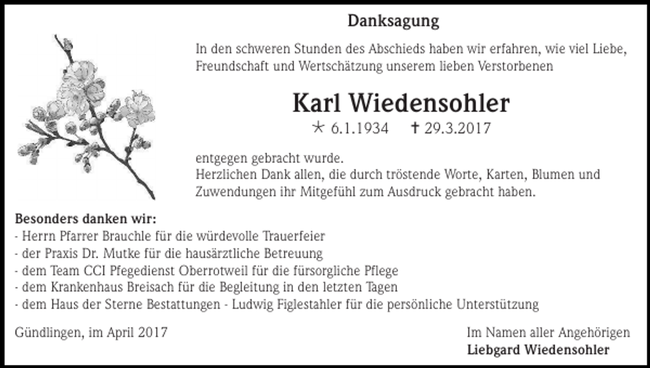 <p>Danksagung<br />In den schweren Stunden des Abschieds haben wir erfahren, wie viel Liebe,<br />Freundschaft und Wertschätzung unserem lieben Verstorbenen</p><p>Karl Wiedensohler<br /> 6.1.1934</p><p> 29.3.2017</p><p>entgegen gebracht wurde.<br />Herzlichen Dank allen, die durch tröstende Worte, Karten, Blumen und<br />Zuwendungen ihr Mitgefühl zum Ausdruck gebracht haben.<br />Besonders danken wir:<br />- Herrn Pfarrer Brauchle für die würdevolle Trauerfeier<br />- der Praxis Dr. Mutke für die hausärztliche Betreuung<br />- dem Team CCI Pfegedienst Oberrotweil für die fürsorgliche Pflege<br />- dem Krankenhaus Breisach für die Begleitung in den letzten Tagen<br />- dem Haus der Sterne Bestattungen - Ludwig Figlestahler für die persönliche Unterstützung<br />Gündlingen, im April 2017</p><p>Im Namen aller Angehörigen<br />Liebgard Wiedensohler</p>