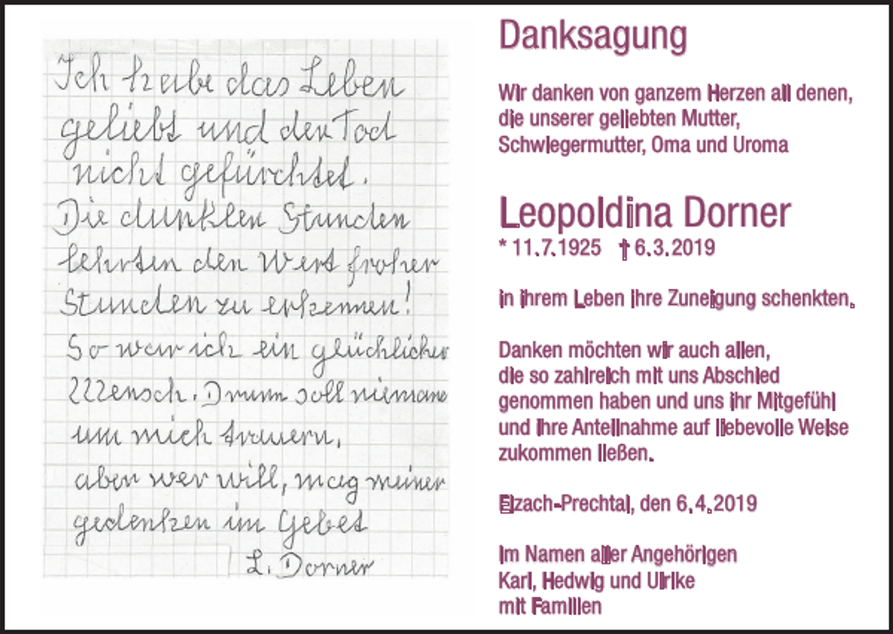<p>Danksagung<br />Wir danken von ganzem Herzen all denen,<br />die unserer geliebten Mutter,<br />Schwiegermutter, Oma und Uroma</p><p>Leopoldina Dorner<br />* 11. 7. 1925 † 6. 3. 2019</p><p>in ihrem Leben ihre Zuneigung schenkten.<br />Danken möchten wir auch allen,<br />die so zahlreich mit uns Abschied<br />genommen haben und uns ihr Mitgefühl<br />und ihre Anteilnahme auf liebevolle Weise<br />zukommen ließen.<br />Elzach-Prechtal, den 6. 4. 2019<br />Im Namen aller Angehörigen<br />Karl, Hedwig und Ulrike<br />mit Familien</p>